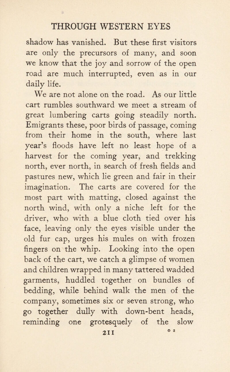 shadow has vanished. But these first visitors are only the precursors of many, and soon we know that the joy and sorrow of the open road are much interrupted, even as in our daily life. We are not alone on the road. As our little cart rumbles southward we meet a stream of great lumbering carts going steadily north. Emigrants these, poor birds of passage, coming from their home in the south, where last year’s floods have left no least hope of a harvest for the coming year, and trekking north, ever north, in search of fresh fields and pastures new, which lie green and fair in their imagination. The carts are covered for the most part with matting, closed against the north wind, with only a niche left for the driver, who with a blue cloth tied over his face, leaving only the eyes visible under the old fur cap, urges his mules on with frozen fingers on the whip. Looking into the open back of the cart, we catch a glimpse of women and children wrapped in many tattered wadded garments, huddled together on bundles of bedding, while behind walk the men of the company, sometimes six or seven strong, who go together dully with down-bent heads, reminding one grotesquely of the slow