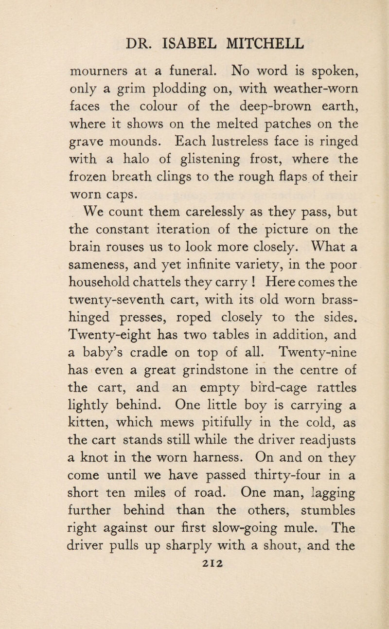 mourners at a funeral. No word is spoken, only a grim plodding on, with weather-worn faces the colour of the deep-brown earth, where it shows on the melted patches on the grave mounds. Each lustreless face is ringed with a halo of glistening frost, where the frozen breath clings to the rough flaps of their worn caps. We count them carelessly as they pass, but the constant iteration of the picture on the brain rouses us to look more closely. What a sameness, and yet infinite variety, in the poor household chattels they carry ! Here comes the twenty-seventh cart, with its old worn brass- hinged presses, roped closely to the sides. Twenty-eight has two tables in addition, and a baby’s cradle on top of all. Twenty-nine has even a great grindstone in the centre of the cart, and an empty bird-cage rattles lightly behind. One little boy is carrying a kitten, which mews pitifully in the cold, as the cart stands still while the driver readjusts a knot in the worn harness. On and on they come until we have passed thirty-four in a short ten miles of road. One man, lagging further behind than the others, stumbles right against our first slow-going mule. The driver pulls up sharply with a shout, and the