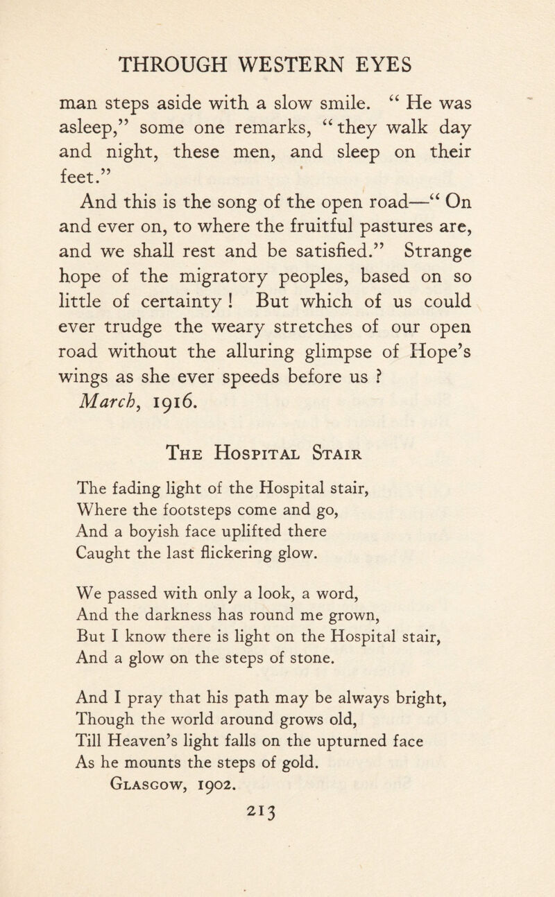 man steps aside with a slow smile. “ He was asleep,” some one remarks, “ they walk day and night, these men, and sleep on their feet.” And this is the song of the open road—“ On and ever on, to where the fruitful pastures are, and we shall rest and be satisfied.” Strange hope of the migratory peoples, based on so little of certainty ! But which of us could ever trudge the weary stretches of our open road without the alluring glimpse of Hope’s wings as she ever speeds before us ? March, 1916. The Hospital Stair The fading light of the Hospital stair, Where the footsteps come and go, And a boyish face uplifted there Caught the last flickering glow. We passed with only a look, a word, And the darkness has round me grown, But I know there is light on the Hospital stair, And a glow on the steps of stone. And I pray that his path may be always bright, Though the world around grows old, Till Heaven’s light falls on the upturned face As he mounts the steps of gold. Glasgow, 1902.