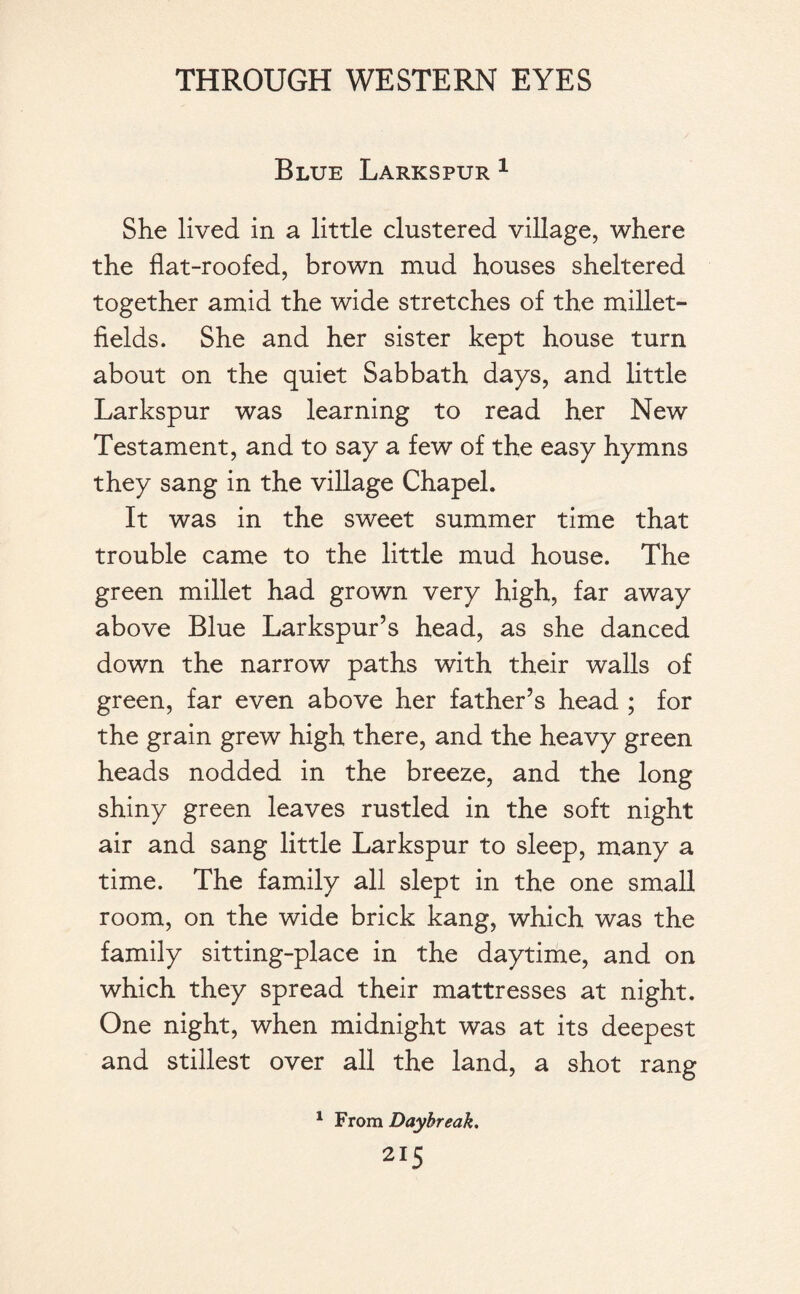 Blue Larkspur 1 She lived in a little clustered village, where the flat-roofed, brown mud houses sheltered together amid the wide stretches of the millet- fields. She and her sister kept house turn about on the quiet Sabbath days, and little Larkspur was learning to read her New Testament, and to say a few of the easy hymns they sang in the village Chapel. It was in the sweet summer time that trouble came to the little mud house. The green millet had grown very high, far away above Blue Larkspur’s head, as she danced down the narrow paths with their walls of green, far even above her father’s head ; for the grain grew high there, and the heavy green heads nodded in the breeze, and the long shiny green leaves rustled in the soft night air and sang little Larkspur to sleep, many a time. The family all slept in the one small room, on the wide brick kang, which was the family sitting-place in the daytime, and on which they spread their mattresses at night. One night, when midnight was at its deepest and stillest over all the land, a shot rang 1 From Daybreak.