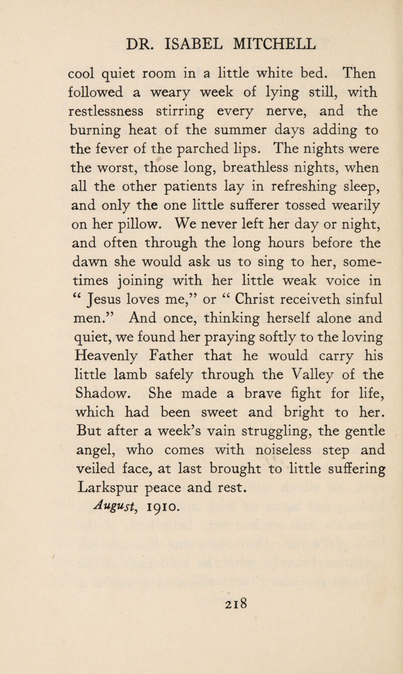 cool quiet room in a little white bed. Then followed a weary week of lying still, with restlessness stirring every nerve, and the burning heat of the summer days adding to the fever of the parched lips. The nights were the worst, those long, breathless nights, when all the other patients lay in refreshing sleep, and only the one little sufferer tossed wearily on her pillow. We never left her day or night, and often through the long hours before the dawn she would ask us to sing to her, some¬ times joining with her little weak voice in “ Jesus loves me,” or “ Christ receiveth sinful men.” And once, thinking herself alone and quiet, we found her praying softly to the loving Heavenly Father that he would carry his little lamb safely through the Valley of the Shadow. She made a brave fight for life, which had been sweet and bright to her. But after a week’s vain struggling, the gentle angel, who comes with noiseless step and veiled face, at last brought to little suffering Larkspur peace and rest. August, 1910.