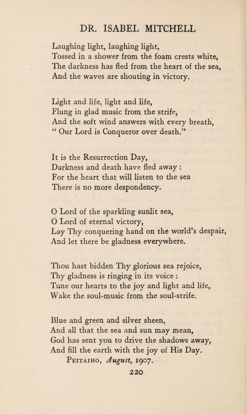 Laughing light, laughing light, Tossed in a shower from the foam crests white, The darkness has fled from the heart of the sea, And the waves are shouting in victory. Light and life, light and life, Flung in glad music from the strife, And the soft wind answers with every breath, “ Our Lord is Conqueror over death.” It is the Resurrection Day, Darkness and death have fled away : For the heart that will listen to the sea There is no more despondency. 0 Lord of the sparkling sunlit sea, O Lord of eternal victory, Lay Thy conquering hand on the world’s despair, And let there be gladness everywhere. Thou hast bidden Thy glorious sea rejoice, Thy gladness is ringing in its voice : Tune our hearts to the joy and light and life, Wake the soul-music from the soul-strife. Blue and green and silver sheen, And all that the sea and sun may mean, God has sent you to drive the shadows away, And fill the earth with the joy of His Day. Peitaiho, August, 1907.