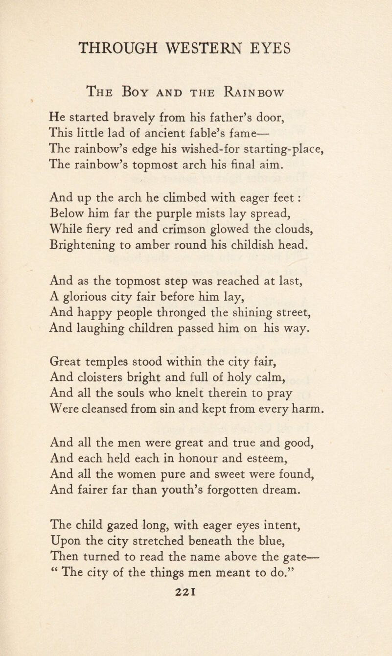 The Boy and the Rainbow He started bravely from his father’s door, This little lad of ancient fable’s fame— The rainbow’s edge his wished-for starting-place, The rainbow’s topmost arch his final aim. / And up the arch he climbed with eager feet: Below him far the purple mists lay spread, While fiery red and crimson glowed the clouds, Brightening to amber round his childish head. And as the topmost step was reached at last, A glorious city fair before him lay, And happy people thronged the shining street, And laughing children passed him on his way. Great temples stood within the city fair, And cloisters bright and full of holy calm, And all the souls who knelt therein to pray Were cleansed from sin and kept from every harm. And all the men were great and true and good, And each held each in honour and esteem, And all the women pure and sweet were found, And fairer far than youth’s forgotten dream. The child gazed long, with eager eyes intent, Upon the city stretched beneath the blue, Then turned to read the name above the gate— “ The city of the things men meant to do.”