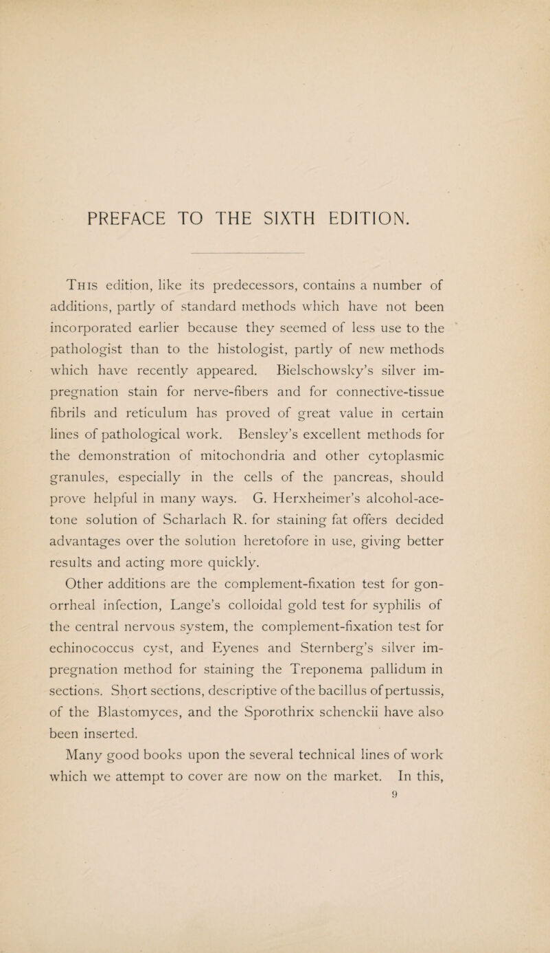 This edition, like its predecessors, contains a number of additions, partly of standard methods which have not been incorporated earlier because they seemed of less use to the pathologist than to the histologist, partly of new methods which have recently appeared. Bielschowsky’s silver im¬ pregnation stain for nerve-fibers and for connective-tissue fibrils and reticulum has proved of great value in certain lines of pathological work. Bensley’s excellent methods for the demonstration of mitochondria and other cytoplasmic granules, especially in the cells of the pancreas, should prove helpful in many ways. G. Herxheimer’s alcohol-ace¬ tone solution of Scharlach R. for staining fat offers decided advantages over the solution heretofore in use, giving better results and acting more quickly. Other additions are the complement-fixation test for gon¬ orrheal infection, Lange’s colloidal gold test for syphilis of the central nervous system, the complement-fixation test for echinococcus cyst, and Eyenes and Sternberg’s silver im¬ pregnation method for staining the Treponema pallidum in sections. Short sections, descriptive of the bacillus of pertussis, of the Blastomyces, and the Sporothrix schenckii have also been inserted. Many good books upon the several technical lines of work which we attempt to cover are now on the market. In this,