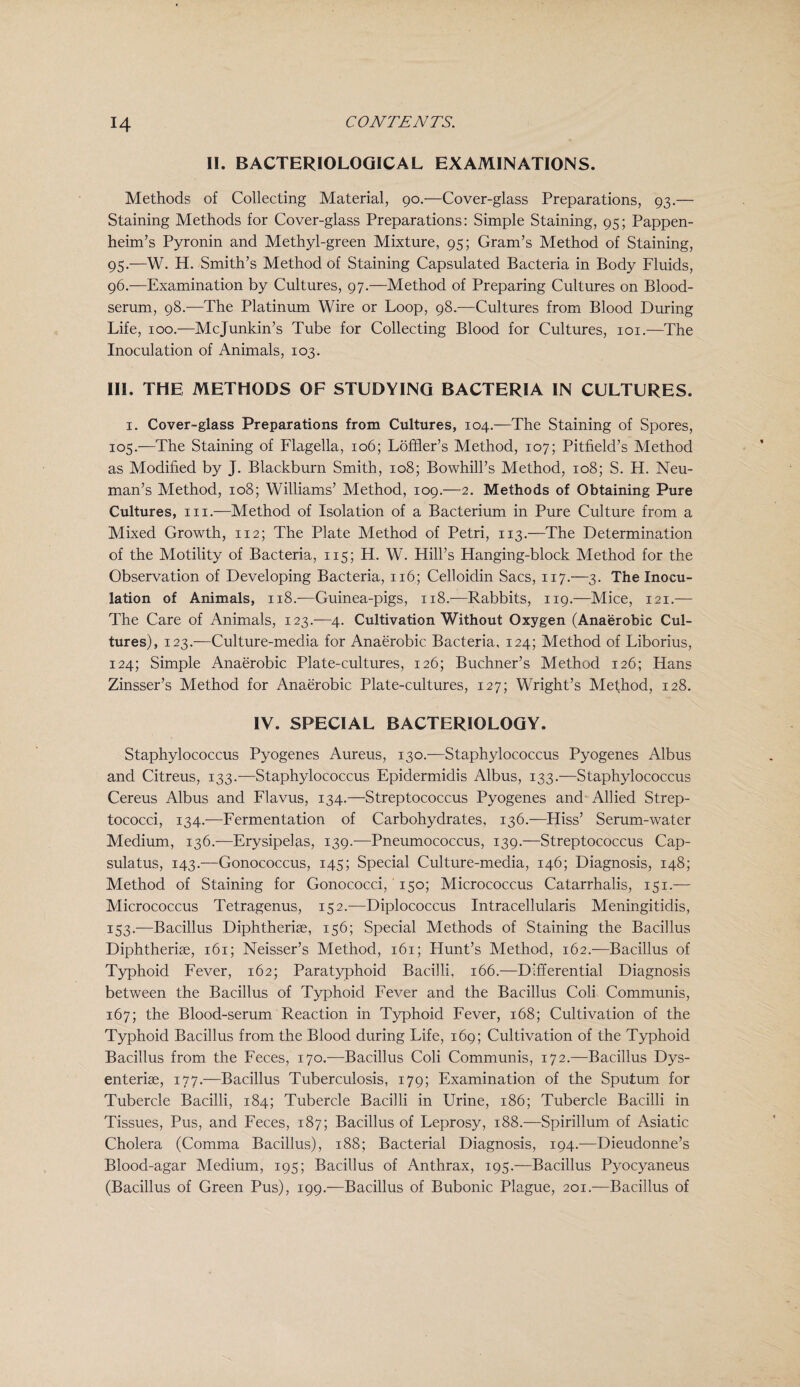 II. BACTERIOLOGICAL EXAMINATIONS. Methods of Collecting Material, 90.—Cover-glass Preparations, 93.— Staining Methods for Cover-glass Preparations: Simple Staining, 95; Pappen- heim’s Pyronin and Methyl-green Mixture, 95; Gram’s Method of Staining, 95. —W. H. Smith’s Method of Staining Capsulated Bacteria in Body Fluids, 96. —Examination by Cultures, 97.—Method of Preparing Cultures on Blood- serum, 98.—The Platinum Wire or Loop, 98.—Cultures from Blood During Life, 100.—Mcjunkin’s Tube for Collecting Blood for Cultures, 101.—The Inoculation of Animals, 103. Ill, THE METHODS OF STUDYING BACTERIA IN CULTURES. 1. Cover-glass Preparations from Cultures, 104.—The Staining of Spores, 105.—The Staining of Llagella, 106; Loffler’s Method, 107; Pitfield’s Method as Modified by J. Blackburn Smith, 108; Bowhill’s Method, 108; S. H. Neu¬ man’s Method, 108; Williams’ Method, 109.—2. Methods of Obtaining Pure Cultures, in.—Method of Isolation of a Bacterium in Pure Culture from a Mixed Growth, 112; The Plate Method of Petri, 113.—The Determination of the Motility of Bacteria, 115; H. W. Hill’s Hanging-block Method for the Observation of Developing Bacteria, 116; Celloidin Sacs, 117.—3. The Inocu¬ lation of Animals, 118.-—Guinea-pigs, 118.—Rabbits, 119.—Mice, 121.— The Care of Animals, 123.—4. Cultivation Without Oxygen (Anaerobic Cul¬ tures), 123.—Culture-media for Anaerobic Bacteria, 124; Method of Liborius, 124; Simple Anaerobic Plate-cultures, 126; Buchner’s Method 126; Hans Zinsser’s Method for Anaerobic Plate-cultures, 127; Wright’s Method, 128. IV. SPECIAL BACTERIOLOGY. Staphylococcus Pyogenes Aureus, 130.—Staphylococcus Pyogenes Albus and Citreus, 133.—Staphylococcus Epidermidis Albus, 133.-—Staphylococcus Cereus Albus and Llavus, 134.—Streptococcus Pyogenes and Allied Strep¬ tococci, 134.—Lermentation of Carbohydrates, 136.—Hiss’ Serum-water Medium, 136.—Erysipelas, 139.—Pneumococcus, 139.—Streptococcus Cap- sulatus, 143.—Gonococcus, 145; Special Culture-media, 146; Diagnosis, 148; Method of Staining for Gonococci, 150; Micrococcus Catarrhalis, 151.— Micrococcus Tetragenus, 152.—Diplococcus Intracellularis Meningitidis, 153.—Bacillus Diphtheriae, 156; Special Methods of Staining the Bacillus Diphtheriae, 161; Neisser’s Method, 161; Flunt’s Method, 162.—Bacillus of Typhoid Fever, 162; Paratyphoid Bacilli. 166.—Differential Diagnosis between the Bacillus of Typhoid Fever and the Bacillus Coli Communis, 167; the Blood-serum Reaction in Typhoid Fever, 168; Cultivation of the Typhoid Bacillus from the Blood during Life, 169; Cultivation of the Typhoid Bacillus from the Feces, 170.—Bacillus Coli Communis, 172.—Bacillus Dys- enteriae, 177.—Bacillus Tuberculosis, 179; Examination of the Sputum for Tubercle Bacilli, 184; Tubercle Bacilli in Urine, 186; Tubercle Bacilli in Tissues, Pus, and Feces, 187; Bacillus of Leprosy, 188.—Spirillum of Asiatic Cholera (Comma Bacillus), 188; Bacterial Diagnosis, 194.—Dieudonne’s Blood-agar Medium, 195; Bacillus of Anthrax, 195.—Bacillus Pyocyaneus (Bacillus of Green Pus), 199.—Bacillus of Bubonic Plague, 201.—Bacillus of