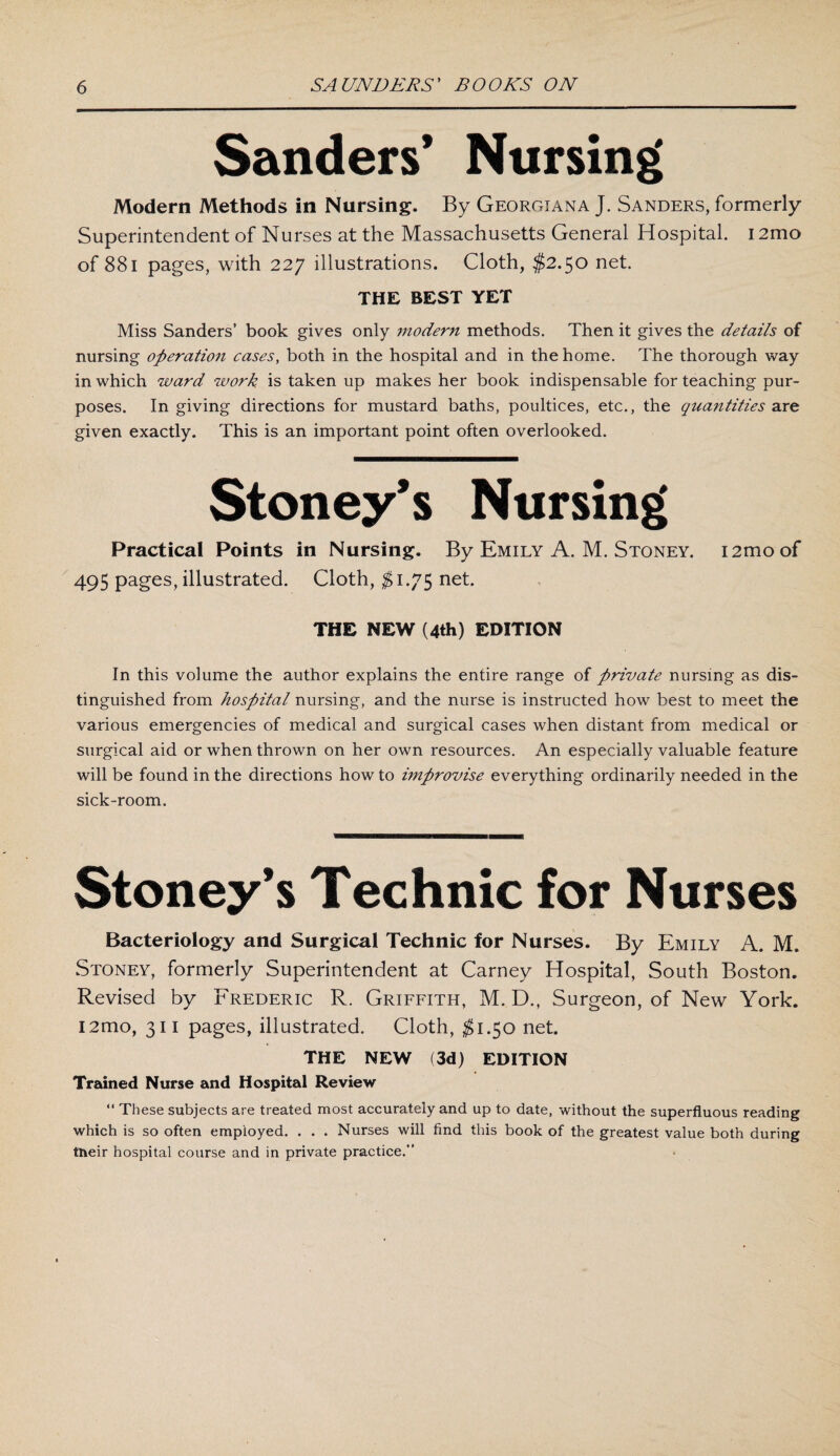 Sanders’ Nursing Modern Methods in Nursing. By Georgiana J. Sanders, formerly Superintendent of Nurses at the Massachusetts General Hospital. 12mo of 881 pages, with 227 illustrations. Cloth, $2.50 net. THE BEST YET Miss Sanders’ book gives only modern methods. Then it gives the details of nursing operation cases, both in the hospital and in the home. The thorough way in which ward work is taken up makes her book indispensable for teaching pur¬ poses. In giving directions for mustard baths, poultices, etc., the quantities are given exactly. This is an important point often overlooked. Stoney’s Nursing Practical Points in Nursing. By Emily A. M. Stoney. i2moof 495 pages, illustrated. Cloth, $1.75 net. THE NEW (4th) EDITION In this volume the author explains the entire range of private nursing as dis¬ tinguished from hospital nursing, and the nurse is instructed how best to meet the various emergencies of medical and surgical cases when distant from medical or surgical aid or when thrown on her own resources. An especially valuable feature will be found in the directions how to improvise everything ordinarily needed in the sick-room. Stoney’s Technic for Nurses Bacteriology and Surgical Technic for Nurses. By Emily A. M. Stoney, formerly Superintendent at Carney Hospital, South Boston. Revised by Frederic R. Griffith, M. D., Surgeon, of New York. L2mo, 311 pages, illustrated. Cloth, $1.50 net. THE NEW (3d) EDITION Trained Nurse and Hospital Review “ These subjects are treated most accurately and up to date, without the superfluous reading which is so often employed. . . . Nurses will find this book of the greatest value both during tneir hospital course and in private practice.”