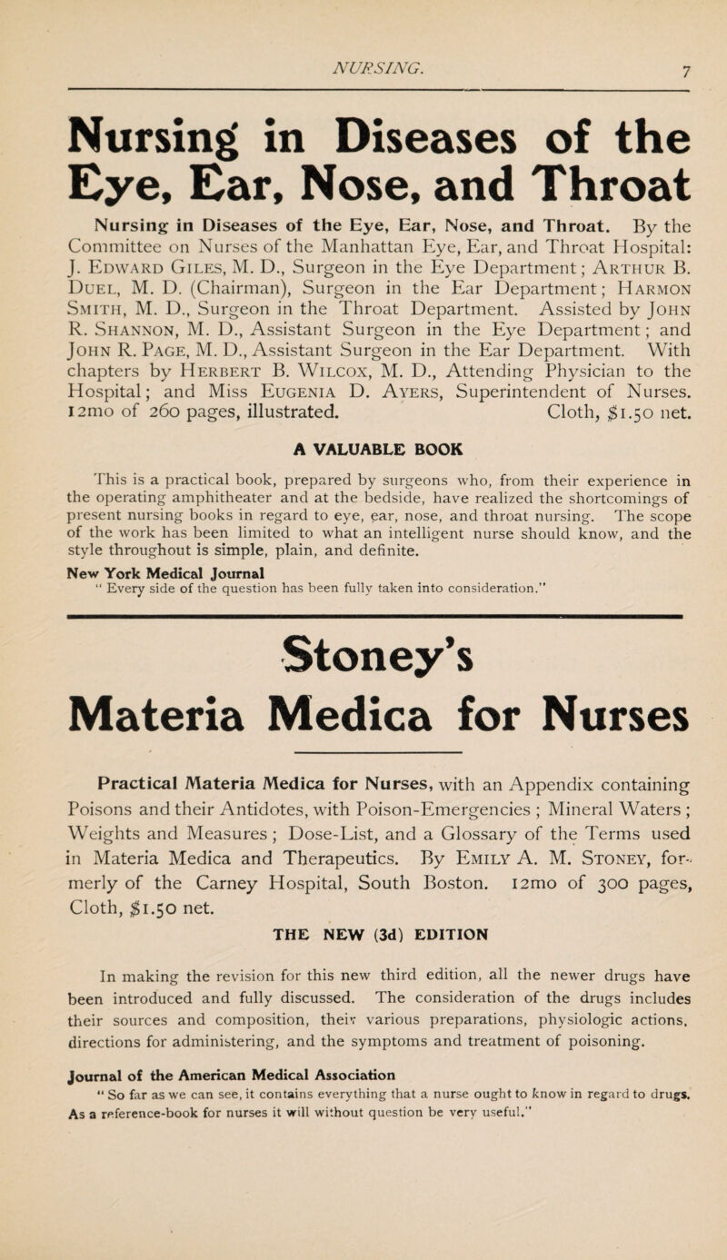 Nursing in Diseases of the Eye, Ear, Nose, and Throat Nursing in Diseases of the Eye, Ear, Nose, and Throat. By the Committee on Nurses of the Manhattan Eye, Ear, and Throat Hospital: J. Edward Giles, M. D., Surgeon in the Eye Department; Arthur B. Duel, M. D. (Chairman), Surgeon in the Ear Department; Harmon Smith, M. D., Surgeon in the Throat Department. Assisted by John R. Shannon, M. D., Assistant Surgeon in the Eye Department; and John R. Page, M. D., Assistant Surgeon in the Ear Department. With chapters by Herbert B. Wilcox, M. D., Attending Physician to the Hospital; and Miss Eugenia D. Ayers, Superintendent of Nurses. l2mo of 260 pages, illustrated. Cloth, $1.50 net. A VALUABLE BOOK This is a practical book, prepared by surgeons who, from their experience in the operating amphitheater and at the bedside, have realized the shortcomings of present nursing books in regard to eye, ear, nose, and throat nursing. The scope of the work has been limited to what an intelligent nurse should know, and the style throughout is simple, plain, and definite. New York Medical Journal “ Every side of the question has been fully taken into consideration.” Stoney’s Materia Medica for Nurses Practical Materia Medica for Nurses, with an Appendix containing Poisons and their Antidotes, with Poison-Emergencies ; Mineral Waters ; Weights and Measures; Dose-List, and a Glossary of the Terms used in Materia Medica and Therapeutics. By Emily A. M. Stoney, for¬ merly of the Carney Hospital, South Boston. i2mo of 300 pages, Cloth, $1.50 net. THE NEW (3d) EDITION In making the revision for this new third edition, all the newer drugs have been introduced and fully discussed. The consideration of the drugs includes their sources and composition, theiv various preparations, physiologic actions, directions for administering, and the symptoms and treatment of poisoning. Journal of the American Medical Association “ So far as we can see, it contains everything that a nurse ought to know in regard to drugs. As a reference-book for nurses it will without question be very useful.”