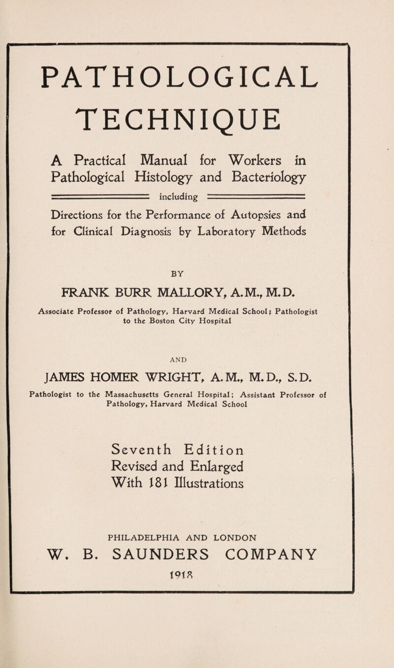 PATHOLOGICAL TECHNIQUE A Practical Manual for Workers in Pathological Histology and Bacteriology ■ including - Directions for the Performance of Autopsies and for Clinical Diagnosis by Laboratory Methods BY FRANK BURR MALLORY, A.M*t M*D* Associate Professor of Pathology, Harvard Medical School; Pathologist to the Boston City Hospital AND JAMES HOMER WRIGHT, A.M., M.D., S.D. Pathologist to the Massachusetts General Hospital; Assistant Professor of Pathology, Harvard Medical School Seventh Edition Revised and Enlarged With 181 Illustrations PHILADELPHIA AND LONDON W* B, SAUNDERS COMPANY t9ta