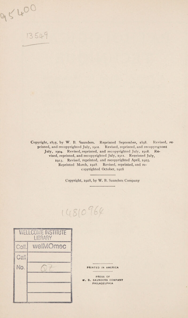 Copyright, 1897, by W. B. Saunders. Reprinted September, 1898. Revised, printed, and recopyrighted July, 1901. Revised, reprinted, and recopyrignted July, 1904. Revised, reprinted, and recopyrighted July, 1908. Re¬ vised, reprinted, and recopyrighted July, 1911. Reprinted July, 1913. Revised, reprinted, and recopyrighted April, 1915. Reprinted March, 1918. Revised, reprinted, and re¬ copyrighted October, 1918 Copyright, 1918, by W. B. Saunders Company WELLCOME INSTITUTE 5 LIBRARY | [ con. welMOmec 1 gei: I Ko. 8 ... V QY { r re- PRESS OF W. B. SAUNDERS COMPANY PHILADELPHIA