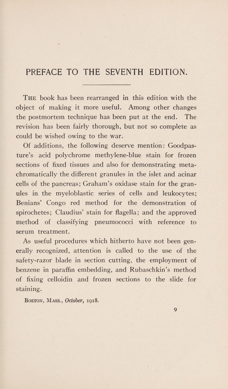 The book has been rearranged in this edition with the object of making it more useful. Among other changes the postmortem technique has been put at the end. The revision has been fairly thorough, but not so complete as could be wished owing to the war. Of additions, the following deserve mention: Goodpas¬ ture’s acid polychrome methylene-blue stain for frozen sections of fixed tissues and also for demonstrating meta- chromatically the different granules in the islet and acinar cells of the pancreas; Graham’s oxidase stain for the gran¬ ules in the myeloblastic series of cells and leukocytes; Benians’ Congo red method for the demonstration of spirochetes; Claudius’ stain for flagella; and the approved method of classifying pneumococci with reference to serum treatment. As useful procedures which hitherto have not been gen¬ erally recognized, attention is called to the use of the safety-razor blade in section cutting, the employment of benzene in paraffin embedding, and Rubaschkin’s method of fixing celloidin and frozen sections to the slide for staining. Boston, Mass., October, 1918.