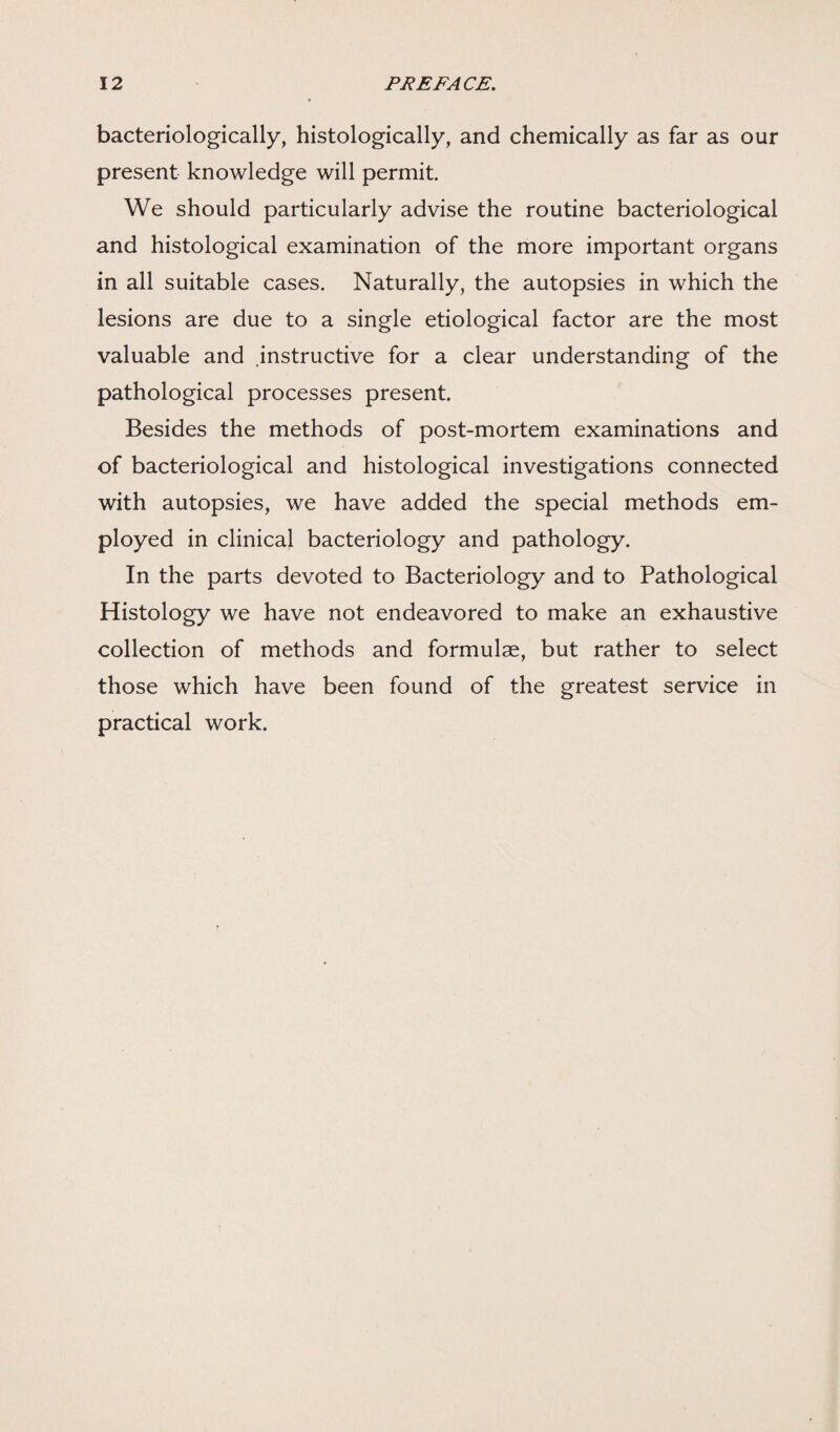 bacteriologically, histologically, and chemically as far as our present knowledge will permit. We should particularly advise the routine bacteriological and histological examination of the more important organs in all suitable cases. Naturally, the autopsies in which the lesions are due to a single etiological factor are the most valuable and instructive for a clear understanding of the pathological processes present. Besides the methods of post-mortem examinations and of bacteriological and histological investigations connected with autopsies, we have added the special methods em¬ ployed in clinical bacteriology and pathology. In the parts devoted to Bacteriology and to Pathological Histology we have not endeavored to make an exhaustive collection of methods and formulae, but rather to select those which have been found of the greatest service in practical work.