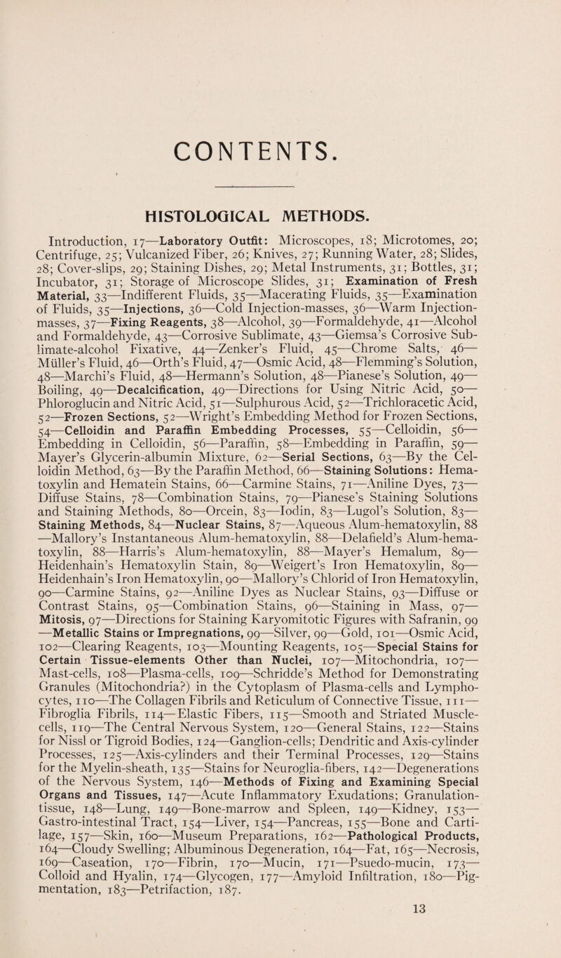 CONTENTS. HISTOLOGICAL METHODS. Introduction, 17—Laboratory Outfit: Microscopes, 18; Microtomes, 20; Centrifuge, 25; Vulcanized Fiber, 26; Knives, 27; Running Water, 28; Slides, 28; Cover-slips, 29; Staining Dishes, 29; Metal Instruments, 31; Bottles, 31; Incubator, 31; Storage of Microscope Slides, 31; Examination of Fresh Material, 33—Indifferent Fluids, 35—Macerating Fluids, 35—Examination of Fluids, 35—Injections, 36—Cold Injection-masses, 36—Warm Injection- masses, 37—Fixing Reagents, 38—Alcohol, 39—Formaldehyde, 41— Alcohol and Formaldehyde, 43—Corrosive Sublimate, 43—Giemsa’s Corrosive Sub¬ limate-alcohol Fixative, 44—Zenker’s Fluid, 45-—Chrome Salts,' 46— Muller’s Fluid, 46—Orth’s Fluid, 47—Osmic Acid, 48—Flemming’s Solution, 48—Marchi’s Fluid, 48—Hermann’s Solution, 48—Pianese’s. Solution, 49— Boiling, 49—Decalcification, 49—Directions for Using Nitric Acid, 50— Phloroglucin and Nitric Acid, 51—Sulphurous Acid, 52—Trichloracetic Acid, 52—Frozen Sections, 52—Wright’s Embedding Method for Frozen Sections, 54-—Celloidin and Paraffin Embedding Processes, 55—Celloidin, 56— Embedding in Celloidin, 56—Paraffin, 58—Embedding in Paraffin, 59— Mayer’s Glycerin-albumin Mixture, 62—Serial Sections, 63—By the Cel¬ loidin Method, 63—By the Paraffin Method, 66—Staining Solutions: Hema¬ toxylin and Hematein Stains, 66—Carmine Stains, 71—Aniline Dyes, 73— Diffuse Stains, 78—Combination Stains, 79—Pianese’s Staining Solutions and Staining Methods, 80—Orcein, 83—Iodin, 83—Lugol’s Solution, 83— Staining Methods, 84—Nuclear Stains, 87—Aqueous Alum-hematoxylin, 88 —Mallory’s Instantaneous Alum-hematoxylin, 88—Delafield’s Alum-hema¬ toxylin, 88—Flarris’s Alum-hematoxylin, 88—Mayer’s Hemalum, 89— Heidenhain’s Hematoxylin Stain, 89—Weigert’s Iron Hematoxylin, 89— Heidenhain’s Iron Hematoxylin, 90—Mallory’s Chlorid of Iron Hematoxylin, 90—Carmine Stains, 92—Aniline Dyes as Nuclear Stains, 93—Diffuse or Contrast Stains, 95—Combination Stains, 96—Staining in Mass, 97— Mitosis, 97—Directions for Staining Karyomitotic Figures with Safranin, 99 —Metallic Stains or Impregnations, 99—Silver, 99—Gold, 101—Osmic Acid, 102—Clearing Reagents, 103—Mounting Reagents, 105—Special Stains for Certain Tissue-elements Other than Nuclei, 107—Mitochondria, 107— Mast-cells, 108—Plasma-cells, 109—Schridde’s Method for Demonstrating Granules (Mitochondria?) in the Cytoplasm of Plasma-cells and Lympho¬ cytes, no—The Collagen Fibrils and Reticulum of Connective Tissue, m— Fibroglia Fibrils, 114—Elastic Fibers, 115—Smooth and Striated Muscle- cells, 119-—The Central Nervous System, 120—General Stains, 122—Stains for Nissl or Tigroid Bodies, 124—Ganglion-cells; Dendritic and Axis-cylinder Processes, 125—Axis-cylinders and their Terminal Processes, 129—Stains for the Myelin-sheath, 135—Stains for Neuroglia-fibers, 142—Degenerations of the Nervous System, 146—Methods of Fixing and Examining Special Organs and Tissues, 147—Acute Inflammatory Exudations; Granulation- tissue, 148—Lung, 149—Bone-marrow and Spleen, 149—Kidney, 153— Gastro-intestinal Tract, 154—Liver, 154—Pancreas, 155—Bone and Carti¬ lage, 157—Skin, 160—Museum Preparations, 162—Pathological Products, 164—Cloudy Swelling; Albuminous Degeneration, 164—Fat, 165—Necrosis, 169—Caseation, 170—Fibrin, 170—Mucin, 171—Psuedo-mucin, 173— Colloid and Hyalin, 174—Glycogen, 177—Amyloid Infiltration, 180—Pig¬ mentation, 183—Petrifaction, 187. 13 I