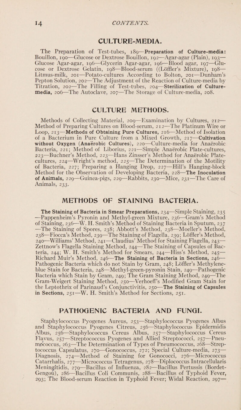 CULTURE=MEDIA. The Preparation of Test-tubes, 189-—Preparation of Culture-media: Bouillon, 190—Glucose or Dextrose Bouillon, 192-—Agar-agar (Plain), 193— Glucose Agar-agar, 196—Glycerin Agar-agar, 196—Blood agar, 197—Glu¬ cose or Dextrose Gelatin, 198—Blood-serum ((Loffler’s Mixture), 198— Litmus-milk, 201—Potato-cultures According to Bolton, 201—Dunham’s Pepton Solution, 202—The Adjustment of the Reaction of Culture-media by Titration, 202—The Filling of Test-tubes, 204—Sterilization of Culture- media, 206—The Autoclave, 207—The Storage of Culture-media, 208. CULTURE METHODS. Methods of Collecting Material, 209—Examination by Cultures, 212— Method of Preparing Cultures on Blood-serum, 212—The Platinum Wire or Loop, 213—Methods of Obtaining Pure Cultures, 216—Method of Isolation of a Bacterium in Pure Culture from a Mixed Growth, 217—Cultivation without Oxygen (Anaerobic Cultures), 220—Culture-media for Anaerobic Bacteria, 221; Method of Liborius, 221—Simple Anaerobic Plate-cultures, 223—Buchner’s Method, 223—Hans Zinsser’s Method for Anaerobic Plate- cultures, 224—Wright’s method, 225—The Determination of the Motility of Bacteria, 227; Preparing a Hanging Drop, 227—Hill’s Hanging-block Method for the Observation of Developing Bacteria, 228—The Inoculation of Animals, 229—Guinea-pigs, 229—Rabbits, 230—Mice, 231—The Care of Animals, 233. METHODS OF STAINING BACTERIA. The Staining of Bacteria in Smear Preparations, 234—Simple Staining, 235 —Pappenheim’s Pyronin and Methyl-green Mixture, 236—Gram’s Method of Staining, 236—W. H. Smith’s Method of Staining Bacteria in Sputum, 237 —The Staining of Spores, 238; Abbott’s Method, 238—Moeller’s Method, 238—Fiocca’s Method, 239—The Staining of Flagella, 239; Loffler’s Method, 240—Williams’ Method, 241—Claudius’ Method for Staining Flagella, 243— Zettnow’s Flagella Staining Method, 244—The Staining of Capsules of Bac¬ teria, 244; W. H. Smith’s Method for Smears, 244—Hiss’s Method, 245— Richard Muir’s Method, 246—The Staining of Bacteria in Sections, 246— Pathogenic Bacteria which do not Stain by Gram, 248; Loffler’s Methylene- blue Stain for Bacteria, 248—Methyl-green-pyronin Stain, 249—Pathogenic Bacteria which Stain by Gram, 249; The Gram Staining Method, 249—The Gram-Weigert Staining Method, 250—Verhoeff’s Modified Gram Stain for the Leptothrix of Parinaud’s Conjunctivitis, 250—The Staining of Capsules in Sections, 251—W. H. Smith’s Method for Sections, 251. PATHOGENIC BACTERIA AND FUNGI. Staphylococcus Pyogenes Aureus, 253—Staphylococcus Pyogenes Albus and Staphylococcus Pyogenes Citreus, 256—Staphylococcus Epidermidis Albus, 256—Staphylococcus Cereus Albus, 257-—Staphylococcus Cereus Flavus, 257—Streptococcus Pyogenes and Allied Streptococci, 257—Pneu¬ mococcus, 263—The Determination of Types of Pneumococcus, 268—Strep¬ tococcus Capsulatus, 270—Gonococcus, 272; Special Culture-media, 273— Diagnosis, 274—Method of Staining for Gonococci, 276—Micrococcus Catarrhalis, 277—Micrococcus Tetragenus, 278—Diplococcus Intracellularis Meningitidis, 279—Bacillus of Influenza, 282—Bacillus Pertussis (Bordet- Gengou), 286—Bacillus Coli Communis, 288—Bacillus of Typhoid Fever, 293; The Blood-serum Reaction in Typhoid Fever; Widal Reaction, 297—
