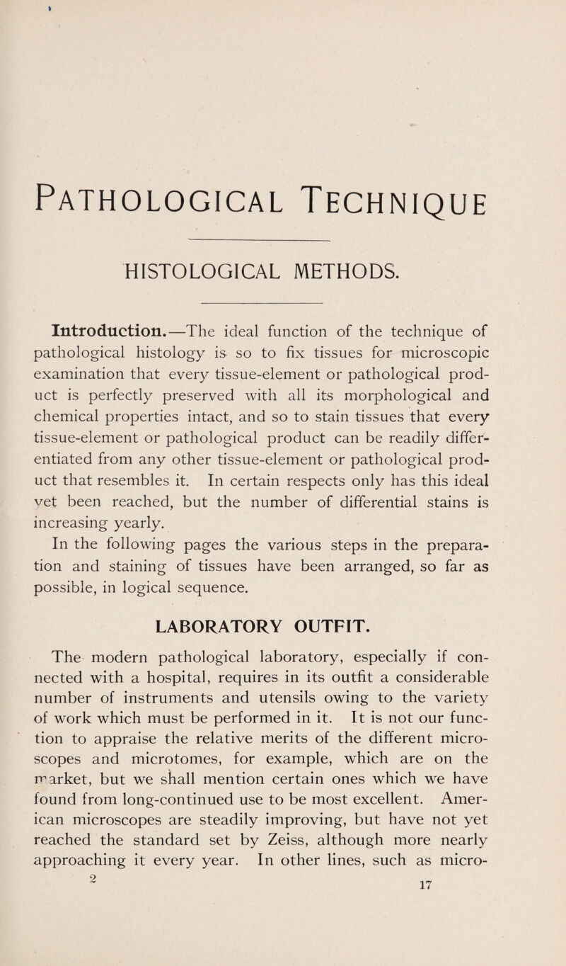 Pathological Technique HISTOLOGICAL METHODS. Introduction.—The ideal function of the technique of pathological histology is so to fix tissues for microscopic examination that every tissue-element or pathological prod¬ uct is perfectly preserved with all its morphological and chemical properties intact, and so to stain tissues that every tissue-element or pathological product can be readily differ¬ entiated from any other tissue-element or pathological prod¬ uct that resembles it. In certain respects only has this ideal vet been reached, but the number of differential stains is increasing yearly. In the following pages the various steps in the prepara¬ tion and staining of tissues have been arranged, so far as possible, in logical sequence. LABORATORY OUTFIT. The modern pathological laboratory, especially if con¬ nected with a hospital, requires in its outfit a considerable number of instruments and utensils owing to the variety of work which must be performed in it. It is not our func¬ tion to appraise the relative merits of the different micro¬ scopes and microtomes, for example, which are on the market, but we shall mention certain ones which we have found from long-continued use to be most excellent. Amer¬ ican microscopes are steadily improving, but have not yet reached the standard set by Zeiss, although more nearly approaching it every year. In other lines, such as micro- 2