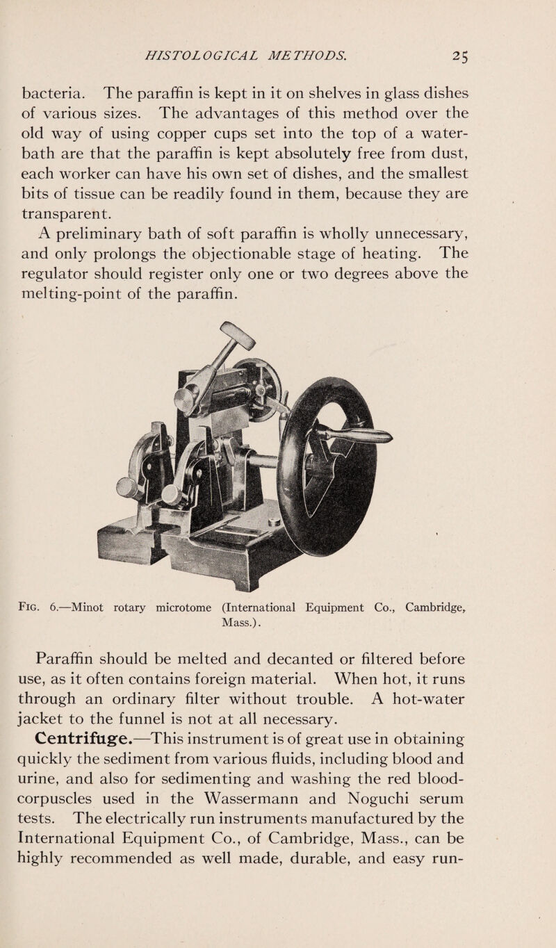 bacteria. The paraffin is kept in it on shelves in glass dishes of various sizes. The advantages of this method over the old way of using copper cups set into the top of a water- bath are that the paraffin is kept absolutely free from dust, each worker can have his own set of dishes, and the smallest bits of tissue can be readily found in them, because they are transparent. A preliminary bath of soft paraffin is wholly unnecessary, and only prolongs the objectionable stage of heating. The regulator should register only one or two degrees above the melting-point of the paraffin. Fig. 6.—Minot rotary microtome (International Equipment Co., Cambridge, Mass.). Paraffin should be melted and decanted or filtered before use, as it often contains foreign material. When hot, it runs through an ordinary filter without trouble. A hot-water jacket to the funnel is not at all necessary. Centrifuge.—This instrument is of great use in obtaining quickly the sediment from various fluids, including blood and urine, and also for sedimenting and washing the red blood- corpuscles used in the Wassermann and Noguchi serum tests. The electrically run instruments manufactured by the International Equipment Co., of Cambridge, Mass., can be highly recommended as well made, durable, and easy run-