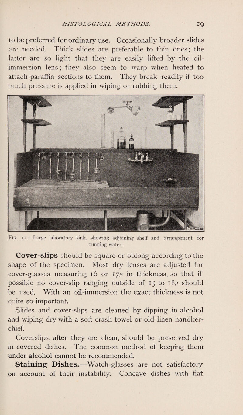 to be preferred for ordinary use. Occasionally broader slides are needed. Thick slides are preferable to thin ones; the latter are so light that they are easily lifted by the oil- immersion lens; they also seem to warp when heated to attach paraffin sections to them. They break readily if too much pressure is applied in wiping or rubbing them. Fig. ii.—Large laboratory sink, showing adjoining shelf and arrangement for running water. Cover-slipB should be square or oblong according to the shape of the specimen. Most dry lenses are adjusted for cover-glasses measuring 16 or ijs- in thickness, so that if possible no cover-slip ranging outside of 15 to i8,« should be used. With an oil-immersion the exact thickness is not quite so important. Slides and cover-slips are cleaned by dipping in alcohol and wiping dry with a soft crash towel or old linen handker¬ chief. Coverslips, after they are clean, should be preserved dry in covered dishes. The common method of keeping them under alcohol cannot be recommended. Staining1 Dishes.—Watch-glasses are not satisfactory on account of their instability. Concave dishes with flat