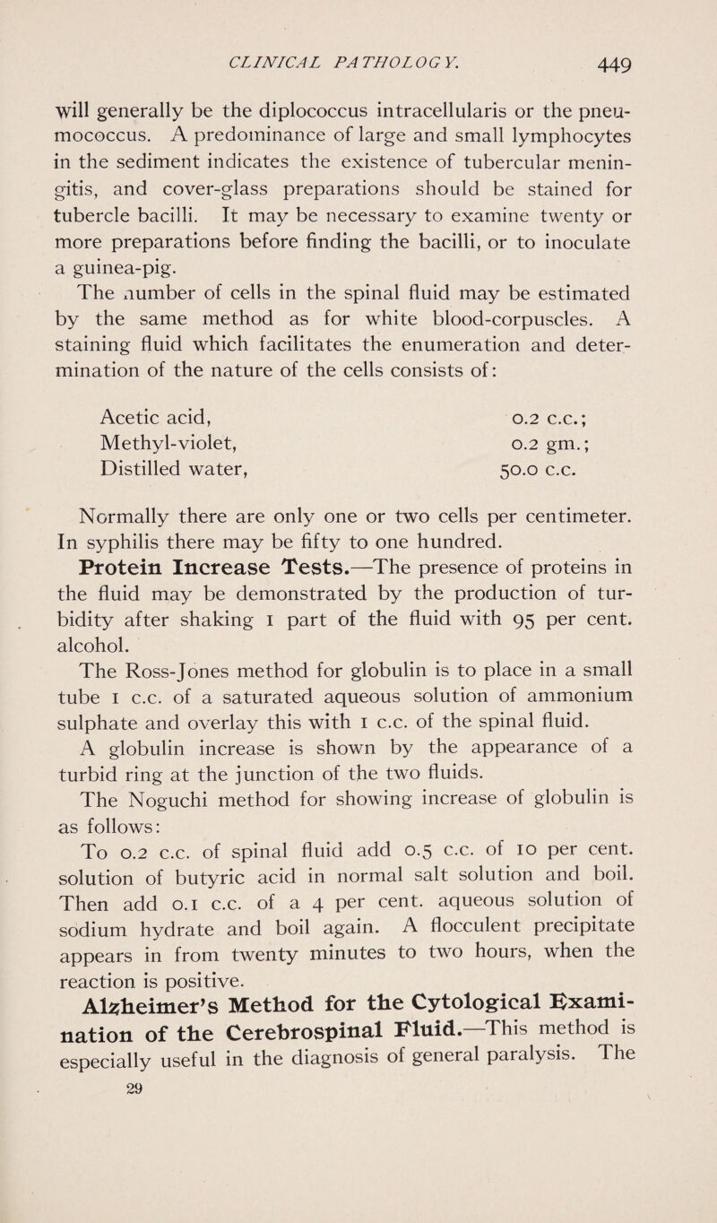 will generally be the diplococcus intracellularis or the pneu¬ mococcus. A predominance of large and small lymphocytes in the sediment indicates the existence of tubercular menin¬ gitis, and cover-glass preparations should be stained for tubercle bacilli. It may be necessary to examine twenty or more preparations before finding the bacilli, or to inoculate a guinea-pig. The number of cells in the spinal fluid may be estimated by the same method as for white blood-corpuscles. A staining fluid which facilitates the enumeration and deter¬ mination of the nature of the cells consists of: Acetic acid, 0.2 c.c.; Methyl-violet, 0.2 gm.; Distilled water, 50.0 c.c. Normally there are only one or two cells per centimeter. In syphilis there may be fifty to one hundred. Protein Increase Tests.—The presence of proteins in the fluid may be demonstrated by the production of tur¬ bidity after shaking 1 part of the fluid with 95 per cent, alcohol. The Ross-Jones method for globulin is to place in a small tube 1 c.c. of a saturated aqueous solution of ammonium sulphate and overlay this with 1 c.c. of the spinal fluid. A globulin increase is shown by the appearance of a turbid ring at the junction of the two fluids. The Noguchi method for showing increase of globulin is as follows: To 0.2 c.c. of spinal fluid add 0.5 c.c. of 10 per cent, solution of butyric acid in normal salt solution and boil. Then add 0.1 c.c. of a 4 per cent, aqueous solution of sodium hydrate and boil again. A flocculent precipitate appears in from twenty minutes to two hours, when the reaction is positive. Alzheimer’s Method for the Cytological Exami¬ nation of the Cerebrospinal Fluid—This method is especially useful in the diagnosis of general paralysis. The 29