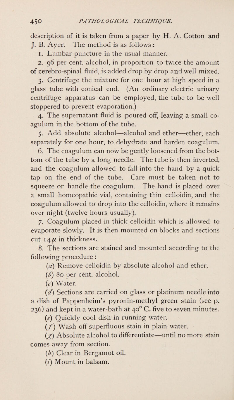 description of it is taken from a paper by H. A. Cotton and J. B. Ayer. The method is as follows : 1. Lumbar puncture in the usual manner. 2. 96 per cent, alcohol, in proportion to twice the amount of cerebro-spinal fluid, is added drop by drop and well mixed. 3. Centrifuge the mixture for one hour at high speed in a glass tube with conical end. (An ordinary electric urinary centrifuge apparatus can be employed, the tube to be well stoppered to prevent evaporation.) 4. The supernatant fluid is poured off, leaving a small co- agulum in the bottom of the tube. 5. Add absolute alcohol—alcohol and ether—ether, each separately for one hour, to dehydrate and harden coagulum. 6. The coagulum can now be gently loosened from the bot¬ tom of the tube by a long needle. The tube is then inverted, and the coagulum allowed to fall into the hand by a quick tap on the end of the tube. Care must be taken not to squeeze or handle the coagulum. The hand is placed over a small homeopathic vial, containing thin celloidin, and the coagulum allowed to drop into the celloidin, where it remains over night (twelve hours usually). 7. Coagulum placed in thick celloidin which is allowed to evaporate slowly. It is then mounted on blocks and sections cut in thickness. 8. The sections are stained and mounted according to the following procedure : (a) Remove celloidin by absolute alcohol and ether. (b) 80 per cent, alcohol. (J) Water. (d) Sections are carried on glass or platinum needle into a dish of Pappenheim’s pyronin-methyl green stain (see p. 236) and kept in a water-bath at 40° C. five to seven minutes. (e) Quickly cool dish in running water. (/) Wash off superfluous stain in plain water. (g-) Absolute alcohol to differentiate—until no more stain comes away from section. (h) Clear in Bergamot oil. (i) Mount in balsam.