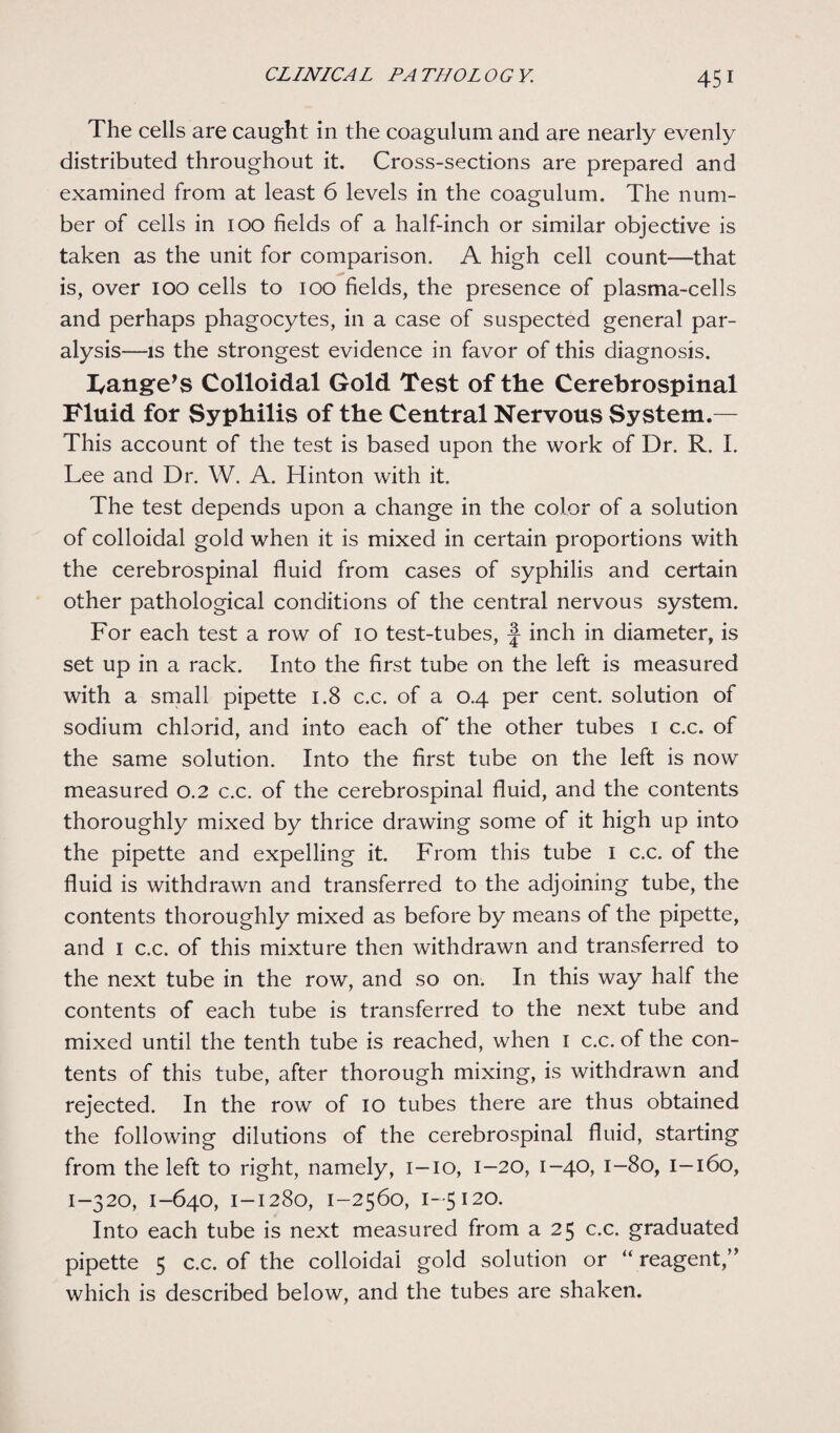 The cells are caught in the coagulum and are nearly evenly distributed throughout it. Cross-sections are prepared and examined from at least 6 levels in the coagulum. The num¬ ber of cells in 100 fields of a half-inch or similar objective is taken as the unit for comparison. A high cell count—that is, over 100 cells to 100 fields, the presence of plasma-cells and perhaps phagocytes, in a case of suspected general par¬ alysis—is the strongest evidence in favor of this diagnosis. Range's Colloidal Gold Test of the Cerebrospinal Fluid for Syphilis of the Central Nervous System.— This account of the test is based upon the work of Dr. R. I. Lee and Dr. W. A. Hinton with it. The test depends upon a change in the color of a solution of colloidal gold when it is mixed in certain proportions with the cerebrospinal fluid from cases of syphilis and certain other pathological conditions of the central nervous system. For each test a row of 10 test-tubes, j- inch in diameter, is set up in a rack. Into the first tube on the left is measured with a small pipette 1.8 c.c. of a 0.4 per cent, solution of sodium chlorid, and into each of the other tubes 1 c.c. of the same solution. Into the first tube on the left is now measured 0.2 c.c. of the cerebrospinal fluid, and the contents thoroughly mixed by thrice drawing some of it high up into the pipette and expelling it. From this tube 1 c.c. of the fluid is withdrawn and transferred to the adjoining tube, the contents thoroughly mixed as before by means of the pipette, and 1 c.c. of this mixture then withdrawn and transferred to the next tube in the row, and so on. In this way half the contents of each tube is transferred to the next tube and mixed until the tenth tube is reached, when 1 c.c. of the con¬ tents of this tube, after thorough mixing, is withdrawn and rejected. In the row of 10 tubes there are thus obtained the following dilutions of the cerebrospinal fluid, starting from the left to right, namely, 1-10, 1-20, 1-40, 1-80, 1-160, 1-320, 1-640, 1-1280, 1-2560, 1-5 120. Into each tube is next measured from a 25 c.c. graduated pipette 5 c.c. of the colloidal gold solution or “ reagent,” which is described below, and the tubes are shaken.