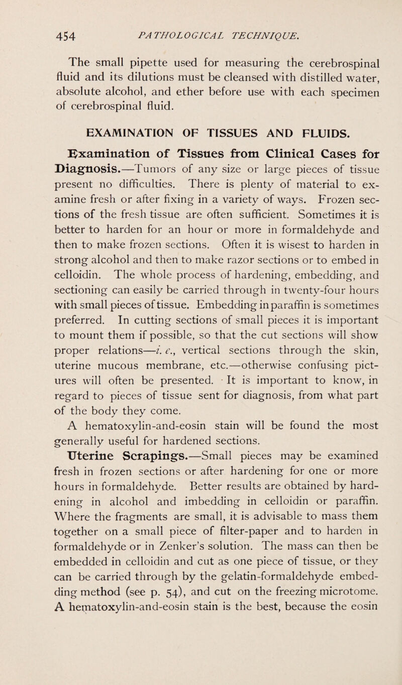 The small pipette used for measuring the cerebrospinal fluid and its dilutions must be cleansed with distilled water, absolute alcohol, and ether before use with each specimen of cerebrospinal fluid. EXAMINATION OF TISSUES AND FLUIDS. Examination of Tissues from Clinical Cases for Diagnosis.—Tumors of any size or large pieces of tissue present no difficulties. There is plenty of material to ex¬ amine fresh or after fixing in a variety of ways. Frozen sec¬ tions of the fresh tissue are often sufficient. Sometimes it is better to harden for an hour or more in formaldehyde and then to make frozen sections. Often it is wisest to harden in strong alcohol and then to make razor sections or to embed in celloidin. The whole process of hardening, embedding, and sectioning can easily be carried through in twenty-four hours with small pieces of tissue. Embedding in paraffin is sometimes preferred. In cutting sections of small pieces it is important to mount them if possible, so that the cut sections will show proper relations—i. e.f vertical sections through the skin, uterine mucous membrane, etc.—otherwise confusing pict¬ ures will often be presented. It is important to know, in regard to pieces of tissue sent for diagnosis, from what part of the body they come. A hematoxylin-and-eosin stain will be found the most generally useful for hardened sections. Uterine Scrapings.—Small pieces may be examined fresh in frozen sections or after hardening for one or more hours in formaldehyde. Better results are obtained by hard¬ ening in alcohol and imbedding in celloidin or paraffin. Where the fragments are small, it is advisable to mass them together on a small piece of filter-paper and to harden in formaldehyde or in Zenker’s solution. The mass can then be embedded in celloidin and cut as one piece of tissue, or they can be carried through by the gelatin-formaldehyde embed¬ ding method (see p. 54), and cut on the freezing microtome. A hematoxylin-and-eosin stain is the best, because the eosin