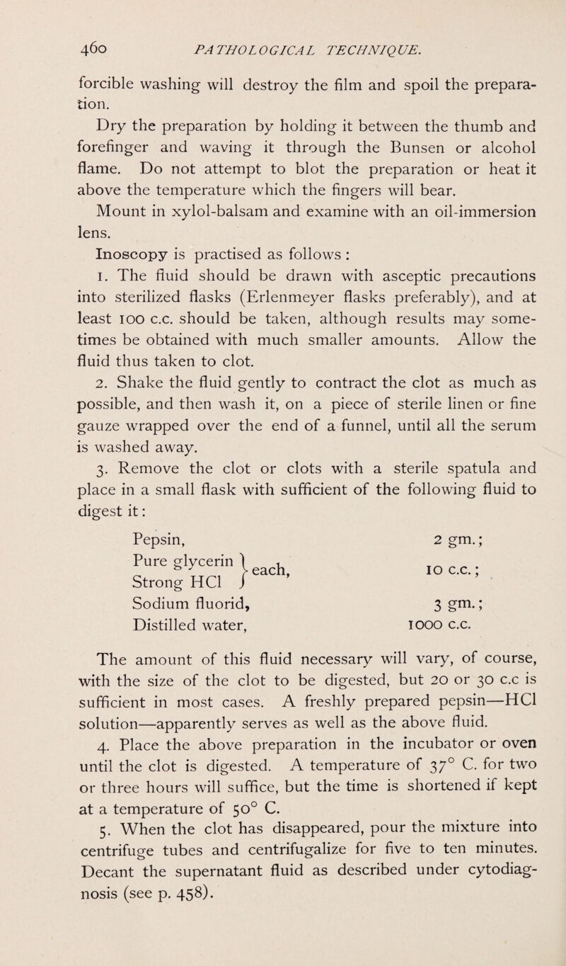 forcible washing will destroy the film and spoil the prepara¬ tion. Dry the preparation by holding it between the thumb and forefinger and waving it through the Bunsen or alcohol flame. Do not attempt to blot the preparation or heat it above the temperature which the fingers will bear. Mount in xylol-balsam and examine with an oil-immersion lens. Inoscopy is practised as follows : 1. The fluid should be drawn with asceptic precautions into sterilized flasks (Erlenmeyer flasks preferably), and at least 100 c.c. should be taken, although results may some¬ times be obtained with much smaller amounts. Allow the fluid thus taken to clot. 2. Shake the fluid gently to contract the clot as much as possible, and then wash it, on a piece of sterile linen or fine gauze wrapped over the end of a funnel, until all the serum is washed away. 3. Remove the clot or clots with a sterile spatula and place in a small flask with sufficient of the following fluid to digest it: Pepsin, 2 gm.; 10 c.c.; Sodium fluorid, Distilled water, 3 gm.; IOOO c.c. The amount of this fluid necessary will vary, of course, with the size of the clot to be digested, but 20 or 30 c.c is sufficient in most cases. A freshly prepared pepsin—HC1 solution—apparently serves as well as the above fluid. 4. Place the above preparation in the incubator or oven until the clot is digested. A temperature of 370 C. for two or three hours will suffice, but the time is shortened if kept at a temperature of 50° C. 5. When the clot has disappeared, pour the mixture into centrifuge tubes and centrifugalize for five to ten minutes. Decant the supernatant fluid as described under cytodiag- nosis (see p. 458).