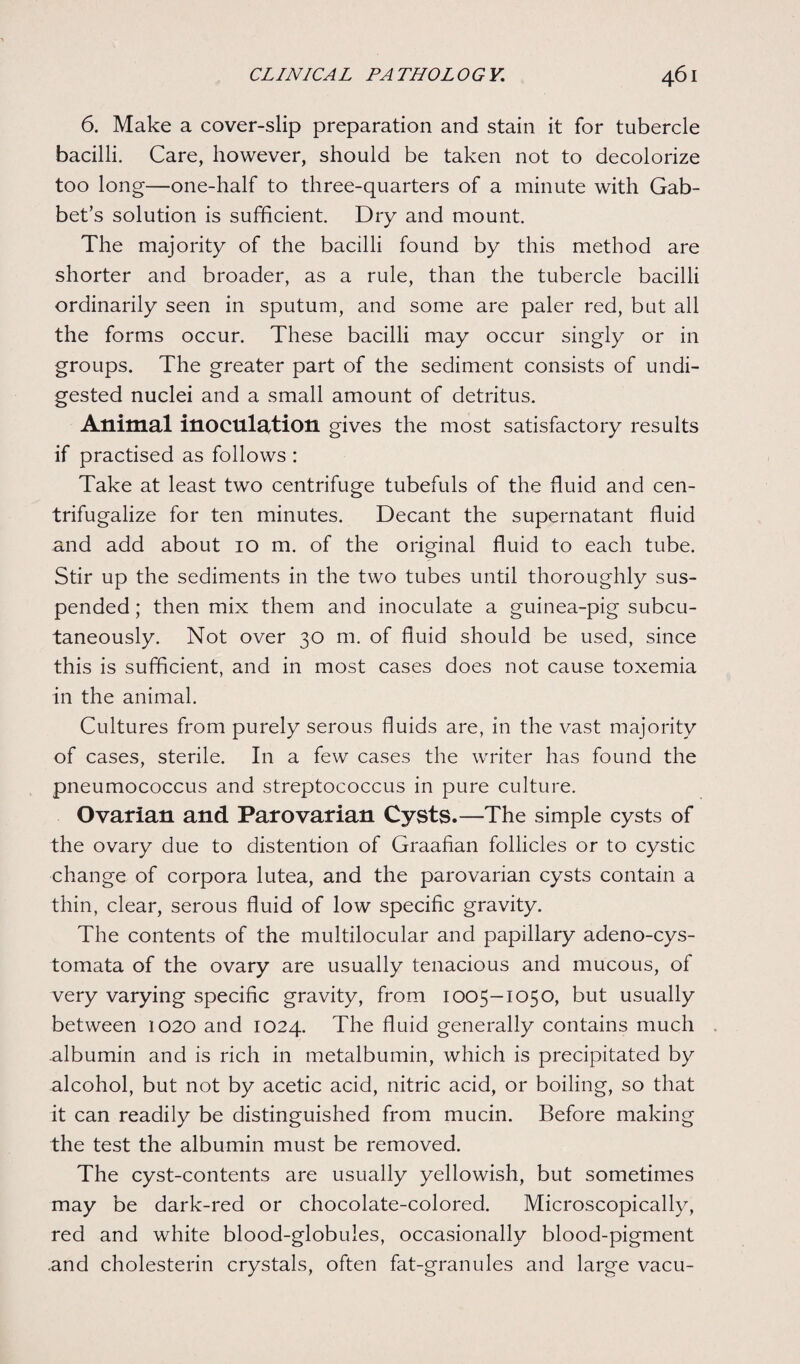 6. Make a cover-slip preparation and stain it for tubercle bacilli. Care, however, should be taken not to decolorize too long—one-half to three-quarters of a minute with Gab- bet’s solution is sufficient. Dry and mount. The majority of the bacilli found by this method are shorter and broader, as a rule, than the tubercle bacilli ordinarily seen in sputum, and some are paler red, but all the forms occur. These bacilli may occur singly or in groups. The greater part of the sediment consists of undi¬ gested nuclei and a small amount of detritus. Animal inoculation gives the most satisfactory results if practised as follows : Take at least two centrifuge tubefuls of the fluid and cen- trifugalize for ten minutes. Decant the supernatant fluid and add about 10 m. of the original fluid to each tube. Stir up the sediments in the two tubes until thoroughly sus¬ pended ; then mix them and inoculate a guinea-pig subcu¬ taneously. Not over 30 m. of fluid should be used, since this is sufficient, and in most cases does not cause toxemia in the animal. Cultures from purely serous fluids are, in the vast majority of cases, sterile. In a few cases the writer has found the pneumococcus and streptococcus in pure culture. Ovarian and Parovarian Cysts.—The simple cysts of the ovary due to distention of Graafian follicles or to cystic change of corpora lutea, and the parovarian cysts contain a thin, clear, serous fluid of low specific gravity. The contents of the multilocular and papillary adeno-cys- tomata of the ovary are usually tenacious and mucous, of very varying specific gravity, from 1005-1050, but usually between 1020 and 1024. The fluid generally contains much albumin and is rich in metalbumin, which is precipitated by alcohol, but not by acetic acid, nitric acid, or boiling, so that it can readily be distinguished from mucin. Before making the test the albumin must be removed. The cyst-contents are usually yellowish, but sometimes may be dark-red or chocolate-colored. Microscopically, red and white blood-globules, occasionally blood-pigment .and cholesterin crystals, often fat-granules and large vacu-