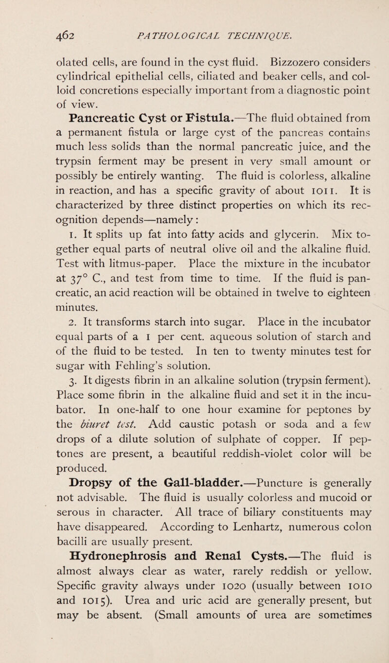 olated cells, are found in the cyst fluid. Bizzozero considers cylindrical epithelial cells, ciliated and beaker cells, and col¬ loid concretions especially important from a diagnostic point of view. Pancreatic Cyst or Fistula.—The fluid obtained from a permanent fistula or large cyst of the pancreas contains much less solids than the normal pancreatic juice, and the trypsin ferment may be present in very small amount or possibly be entirely wanting. The fluid is colorless, alkaline in reaction, and has a specific gravity of about ion. It is characterized by three distinct properties on which its rec¬ ognition depends—namely: 1. It splits up fat into fatty acids and glycerin. Mix to¬ gether equal parts of neutral olive oil and the alkaline fluid. Test with litmus-paper. Place the mixture in the incubator at 370 C., and test from time to time. If the fluid is pan¬ creatic, an acid reaction will be obtained in twelve to eighteen minutes. 2. It transforms starch into sugar. Place in the incubator equal parts of a I per cent, aqueous solution of starch and of the fluid to be tested. In ten to twenty minutes test for sugar with Fehling’s solution. 3. It digests fibrin in an alkaline solution (trypsin ferment). Place some fibrin in the alkaline fluid and set it in the incu¬ bator. In one-half to one hour examine for peptones by the biuret test. Add caustic potash or soda and a few drops of a dilute solution of sulphate of copper. If pep¬ tones are present, a beautiful reddish-violet color will be produced. Dropsy of the Gall-bladder.—Puncture is generally not advisable. The fluid is usually colorless and mucoid or serous in character. All trace of biliary constituents may have disappeared. According to Lenhartz, numerous colon bacilli are usually present. Hydronephrosis and Renal Cysts.—The fluid is almost always clear as water, rarely reddish or yellow. Specific gravity always under 1020 (usually between 1010 and 1015). Urea and uric acid are generally present, but may be absent. (Small amounts of urea are sometimes
