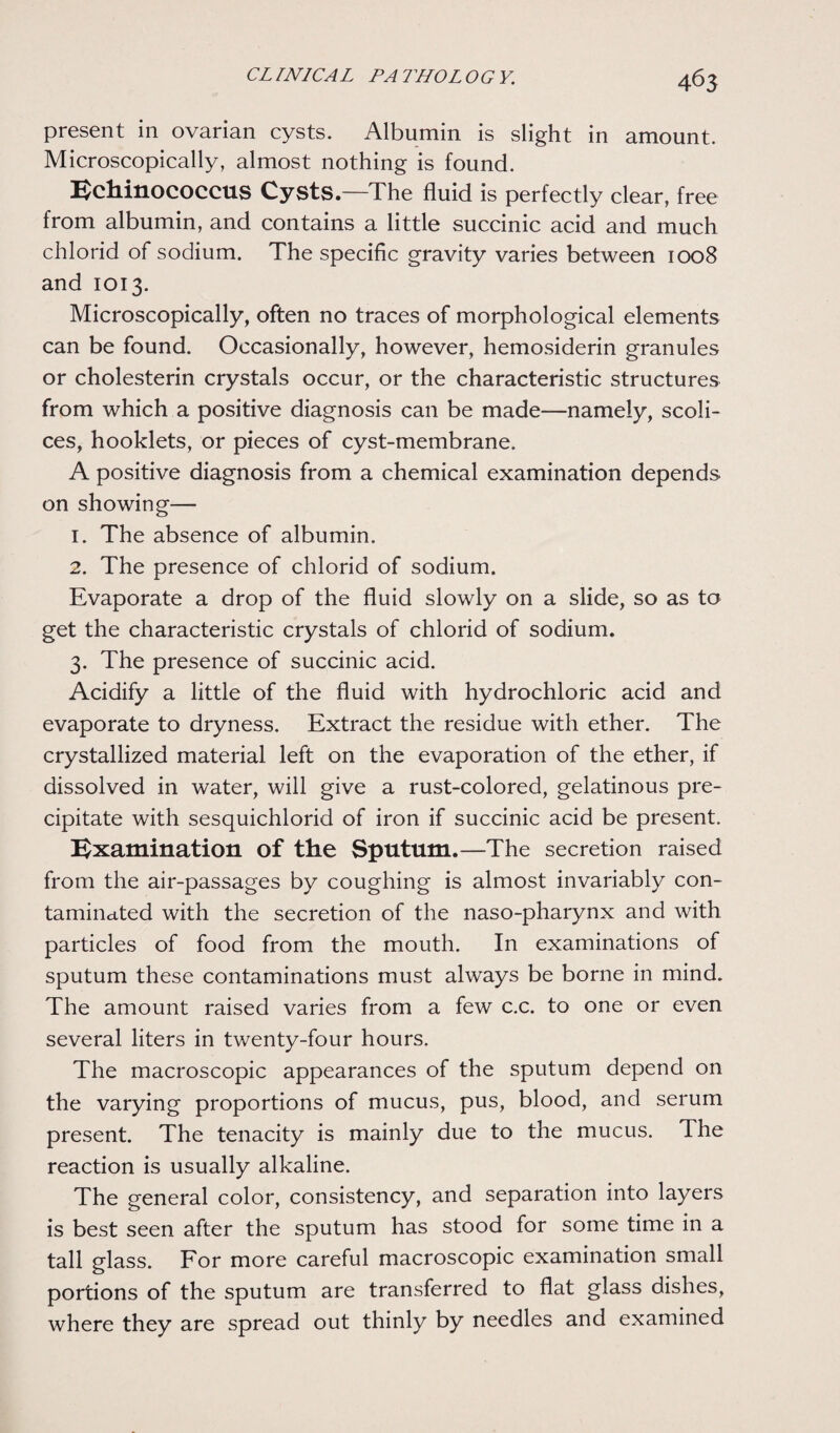 present in ovarian cysts. Albumin is slight in amount. Microscopically, almost nothing is found. Echinococcus Cysts.—The fluid is perfectly clear, free from albumin, and contains a little succinic acid and much chlorid of sodium. The specific gravity varies between 1008 and 1013. Microscopically, often no traces of morphological elements can be found. Occasionally, however, hemosiderin granules or cholesterin crystals occur, or the characteristic structures from which a positive diagnosis can be made—namely, scoli- ces, hooklets, or pieces of cyst-membrane. A positive diagnosis from a chemical examination depends on showing— 1. The absence of albumin. 2. The presence of chlorid of sodium. Evaporate a drop of the fluid slowly on a slide, so as to get the characteristic crystals of chlorid of sodium. 3. The presence of succinic acid. Acidify a little of the fluid with hydrochloric acid and evaporate to dryness. Extract the residue with ether. The crystallized material left on the evaporation of the ether, if dissolved in water, will give a rust-colored, gelatinous pre¬ cipitate with sesquichlorid of iron if succinic acid be present. Examination of the Sputum.—The secretion raised from the air-passages by coughing is almost invariably con¬ taminated with the secretion of the naso-pharynx and with particles of food from the mouth. In examinations of sputum these contaminations must always be borne in mind. The amount raised varies from a few c.c. to one or even several liters in twenty-four hours. The macroscopic appearances of the sputum depend on the varying proportions of mucus, pus, blood, and serum present. The tenacity is mainly due to the mucus. The reaction is usually alkaline. The general color, consistency, and separation into layers is best seen after the sputum has stood for some time in a tall glass. For more careful macroscopic examination small portions of the sputum are transferred to flat glass dishes, where they are spread out thinly by needles and examined
