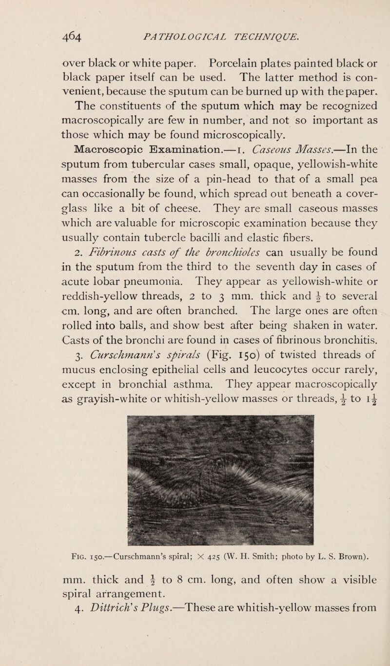 over black or white paper. Porcelain plates painted black or black paper itself can be used. The latter method is con¬ venient, because the sputum can be burned up with the paper. The constituents of the sputum which may be recognized macroscopically are few in number, and not so important as those which may be found microscopically. Macroscopic Examination.—1. Caseous Masses.—In the sputum from tubercular cases small, opaque, yellowish-white masses from the size of a pin-head to that of a small pea can occasionally be found, which spread out beneath a cover- glass like a bit of cheese. They are small caseous masses which are valuable for microscopic examination because they usually contain tubercle bacilli and elastic fibers. 2. Fibrinous casts of the bronchioles can usually be found in the sputum from the third to the seventh day in cases of acute lobar pneumonia. They appear as yellowish-white or reddish-yellow threads, 2 to 3 mm. thick and J to several cm. long, and are often branched. The large ones are often rolled into balls, and show best after being shaken in water. Casts of the bronchi are found in cases of fibrinous bronchitis. 3. Curschmann's spirals (Fig. 150) of twisted threads of mucus enclosing epithelial cells and leucocytes occur rarely, except in bronchial asthma. They appear macroscopically as grayish-white or whitish-yellow masses or threads, to 1^ Fig. 150.—Curschmann’s spiral; X 425 (W. H. Smith; photo by L. S. Brown). mm. thick and \ to 8 cm. long, and often show a visible spiral arrangement. 4. Dittrich's Plugs.—These are whitish-yellow masses from