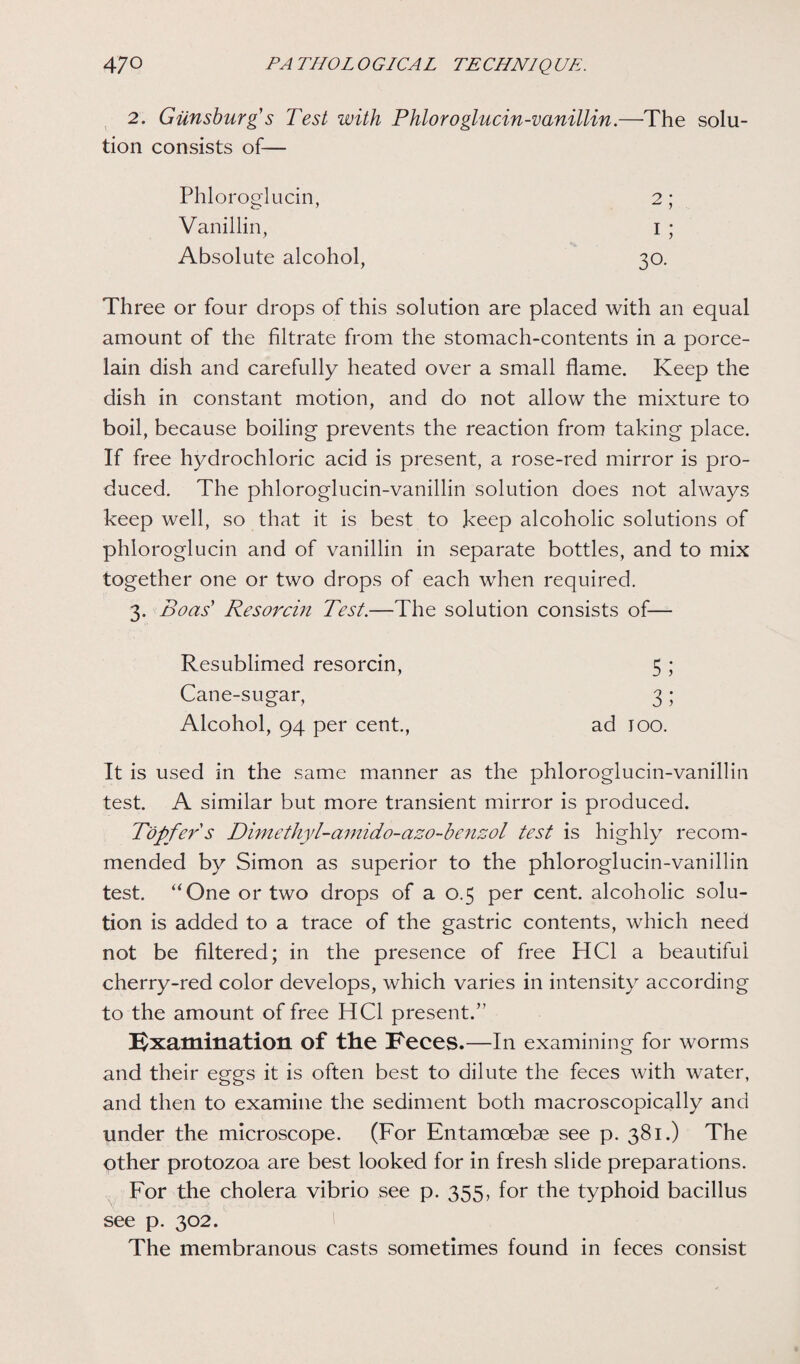 2. Giinsburg s Test with Phloroglucin-vanillin.—The solu- tion consists of— Phloroglucin, 2; Vanillin, 1; Absolute alcohol, 30. Three or four drops of this solution are placed with an equal amount of the filtrate from the stomach-contents in a porce¬ lain dish and carefully heated over a small flame. Keep the dish in constant motion, and do not allow the mixture to boil, because boiling prevents the reaction from taking place. If free hydrochloric acid is present, a rose-red mirror is pro¬ duced. The phloroglucin-vanillin solution does not always keep well, so that it is best to keep alcoholic solutions of phloroglucin and of vanillin in separate bottles, and to mix together one or two drops of each when required. 3. Boas' Resorcin Test.—The solution consists of— Resublimed resorcin, 5 ; Cane-sugar, 3; Alcohol, 94 per cent., ad 100. It is used in the same manner as the phloroglucin-vanillin test. A similar but more transient mirror is produced. T'opfer s Dimethyl-amido-azo-benzol test is highly recom¬ mended by Simon as superior to the phloroglucin-vanillin test. “One or two drops of a 0.5 per cent, alcoholic solu¬ tion is added to a trace of the gastric contents, which need not be filtered; in the presence of free HC1 a beautiful cherry-red color develops, which varies in intensity according to the amount of free HC1 present.” Examination of the Eeces.—In examining for worms and their eggs it is often best to dilute the feces with water, and then to examine the sediment both macroscopically and under the microscope. (For Entamcebse see p. 381.) The other protozoa are best looked for in fresh slide preparations. For the cholera vibrio see p. 355, for the typhoid bacillus see p. 302. The membranous casts sometimes found in feces consist