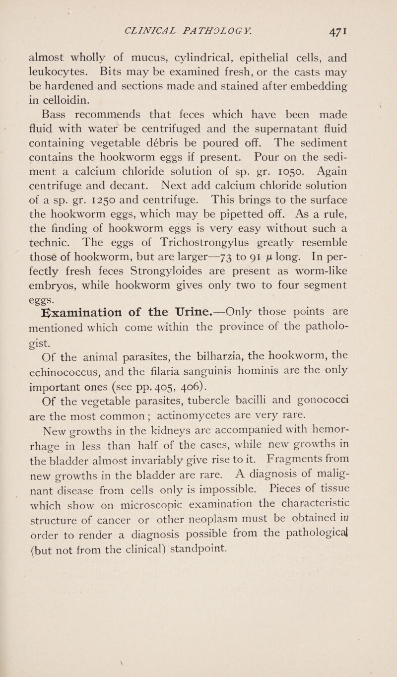 almost wholly of mucus, cylindrical, epithelial cells, and leukocytes. Bits may be examined fresh, or the casts may be hardened and sections made and stained after embedding in celloidin. Bass recommends that feces which have been made fluid with water be centrifuged and the supernatant fluid containing vegetable debris be poured off. The sediment contains the hookworm eggs if present. Pour on the sedi¬ ment a calcium chloride solution of sp. gr. 1050. Again centrifuge and decant. Next add calcium chloride solution of a sp. gr. 1250 and centrifuge. This brings to the surface the hookworm eggs, which may be pipetted off. As a rule, the finding of hookworm eggs is very easy without such a technic. The eggs of Trichostrongylus greatly resemble those of hookworm, but are larger—73 to 91 ju long. In per¬ fectly fresh feces Strongyloides are present as worm-like embryos, while hookworm gives only two to four segment eggs. Examination of the Urine.—Only those points are mentioned which come within the province of the patholo¬ gist. Of the animal parasites, the bilharzia, the hookworm, the echinococcus, and the filaria sanguinis hominis are the only important ones (see pp. 405, 406). Of the vegetable parasites, tubercle bacilli and gonococci are the most common ; actinomycetes are very rare. New growths in the kidneys are accompanied with hemor¬ rhage in less than half of the cases, while new growths in the bladder almost invariably give rise to it. Fragments from new growths in the bladder are rare. A diagnosis of malig¬ nant disease from cells only is impossible. Pieces of tissue which show on microscopic examination the characteristic structure of cancer or other neoplasm must be obtained ii? order to render a diagnosis possible from the pathological (but not from the clinical) standpoint.