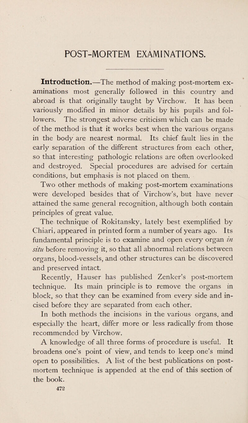 POST-MORTEM EXAMINATIONS. Introduction.—The method of making post-mortem ex¬ aminations most generally followed in this country and abroad is that originally taught by Virchow. It has been variously modified in minor details by his pupils and fol¬ lowers. The strongest adverse criticism which can be made of the method is that it works best when the various organs in the body are nearest normal. Its chief fault lies in the early separation of the different structures from each other, so that interesting pathologic relations are often overlooked and destroyed. Special procedures are advised for certain conditions, but emphasis is not placed on them. Two other methods of making post-mortem examinations were developed besides that of Virchow’s, but have never attained the same general recognition, although both contain principles of great value. The technique of Rokitansky, lately best exemplified by Chiari, appeared in printed form a number of years ago. Its fundamental principle is to examine and open every organ in situ before removing it, so that all abnormal relations between organs, blood-vessels, and other structures can be discovered and preserved intact. Recently, Hauser has published Zenker’s post-mortem technique. Its main principle is to remove the organs in block, so that they can be examined from every side and in¬ cised before they are separated from each other. In both methods the incisions in the various organs, and especially the heart, differ more or less radically from those recommended by Virchow. A knowledge of all three forms of procedure is useful. It broadens one’s point of view, and tends to keep one’s mind open to possibilities. A list of the best publications on post¬ mortem technique is appended at the end of this section of the book.