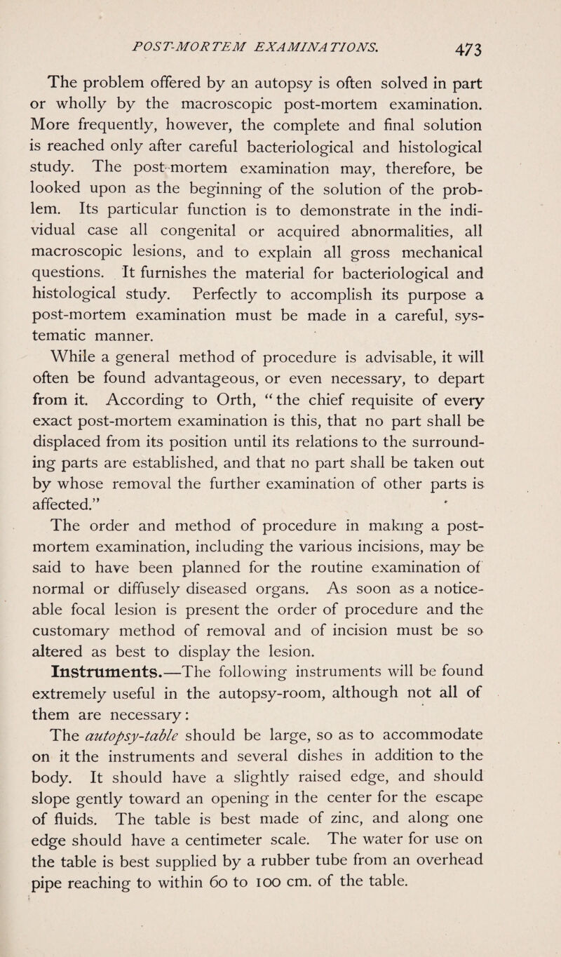 The problem offered by an autopsy is often solved in part or wholly by the macroscopic post-mortem examination. More frequently, however, the complete and final solution is reached only after careful bacteriological and histological study. The post mortem examination may, therefore, be looked upon as the beginning of the solution of the prob¬ lem. Its particular function is to demonstrate in the indi¬ vidual case all congenital or acquired abnormalities, all macroscopic lesions, and to explain all gross mechanical questions. It furnishes the material for bacteriological and histological study. Perfectly to accomplish its purpose a post-mortem examination must be made in a careful, sys¬ tematic manner. While a general method of procedure is advisable, it will often be found advantageous, or even necessary, to depart from it. According to Orth, “ the chief requisite of every exact post-mortem examination is this, that no part shall be displaced from its position until its relations to the surround¬ ing parts are established, and that no part shall be taken out by whose removal the further examination of other parts is affected.” The order and method of procedure in making a post¬ mortem examination, including the various incisions, may be said to have been planned for the routine examination of normal or diffusely diseased organs. As soon as a notice¬ able focal lesion is present the order of procedure and the customary method of removal and of incision must be so altered as best to display the lesion. Instruments.—The following instruments will be found extremely useful in the autopsy-room, although not all of them are necessary: The autopsy-table should be large, so as to accommodate on it the instruments and several dishes in addition to the body. It should have a slightly raised edge, and should slope gently toward an opening in the center for the escape of fluids. The table is best made of zinc, and along one edge should have a centimeter scale. The water for use on the table is best supplied by a rubber tube from an overhead pipe reaching to within 60 to ioo cm. of the table.