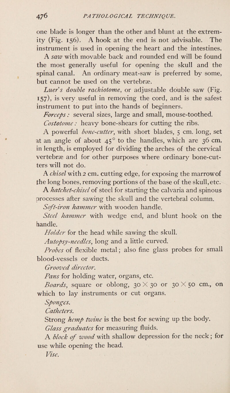 one blade is longer than the other and blunt at the extrem¬ ity (Fig. 156). A hook at the end is not advisable. The instrument is used in opening the heart and the intestines. A saw with movable back and rounded end will be found the most generally useful for opening the skull and the spinal canal. An ordinary meat-saw is preferred by some, but cannot be used on the vertebrae. Liter's double rachiotome, or adjustable double saw (Fig. 157), is very useful in removing the cord, and is the safest instrument to put into the hands of beginners. Forceps : several sizes, large and small, mouse-toothed. Costotome: heavy bone-shears for cutting the ribs. A powerful bone-cutter, with short blades, 5 cm. long, set at an angle of about 450 to the handles, which are 36 cm. in length, is employed for dividing the arches of the cervical vertebrae and for other purposes where ordinary bone-cut¬ ters will not do. A chisel with 2 cm. cutting edge, for exposing the marrow of the long bones, removing portions of the base of the skull, etc. A hatchet-chisel of steel for starting the calvaria and spinous processes after sawing the skull and the vertebral column. Soft-iron hammer with wooden handle. Steel hammer with wedge end, and blunt hook on the handle. Holder for the head while sawing the skull. Autopsy-needies, long and a little curved. Probes of flexible metal; also fine glass probes for small blood-vessels or ducts. Grooved director. Pans for holding water, organs, etc. Boards, square or oblong, 30 X 30 or 30 X 50 cm., on which to lay instruments or cut organs. Sponges. Catheters. Strong hemp twine is the best for sewing up the body. Glass graduates for measuring fluids. A block of wood with shallow depression for the neck; for use while opening the head. Vise.