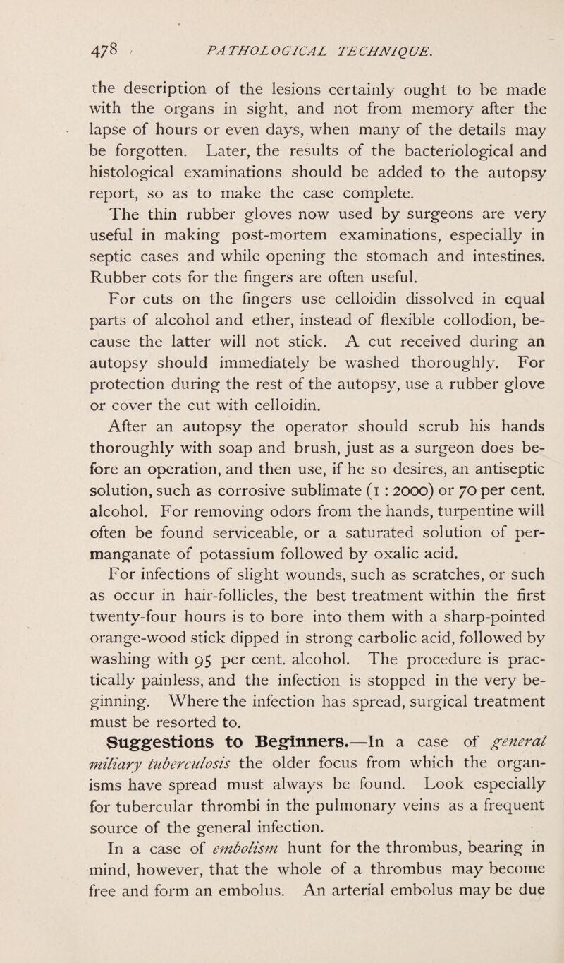 the description of the lesions certainly ought to be made with the organs in sight, and not from memory after the lapse of hours or even days, when many of the details may be forgotten. Later, the results of the bacteriological and histological examinations should be added to the autopsy report, so as to make the case complete. The thin rubber gloves now used by surgeons are very useful in making post-mortem examinations, especially in septic cases and while opening the stomach and intestines. Rubber cots for the fingers are often useful. For cuts on the fingers use celloidin dissolved in equal parts of alcohol and ether, instead of flexible collodion, be¬ cause the latter will not stick. A cut received during an autopsy should immediately be washed thoroughly. For protection during the rest of the autopsy, use a rubber glove or cover the cut with celloidin. After an autopsy the operator should scrub his hands thoroughly with soap and brush, just as a surgeon does be¬ fore an operation, and then use, if he so desires, an antiseptic solution, such as corrosive sublimate (i : 2000) or 70 per cent alcohol. For removing odors from the hands, turpentine will often be found serviceable, or a saturated solution of per¬ manganate of potassium followed by oxalic acid. For infections of slight wounds, such as scratches, or such as occur in hair-follicles, the best treatment within the first twenty-four hours is to bore into them with a sharp-pointed orange-wood stick dipped in strong carbolic acid, followed by washing with 95 per cent, alcohol. The procedure is prac¬ tically painless, and the infection is stopped in the very be¬ ginning. Where the infection has spread, surgical treatment must be resorted to. Suggestions to Beginners.—In a case of general miliary tuberculosis the older focus from which the organ¬ isms have spread must always be found. Look especially for tubercular thrombi in the pulmonary veins as a frequent source of the general infection. In a case of embolism hunt for the thrombus, bearing in mind, however, that the whole of a thrombus may become free and form an embolus. An arterial embolus may be due