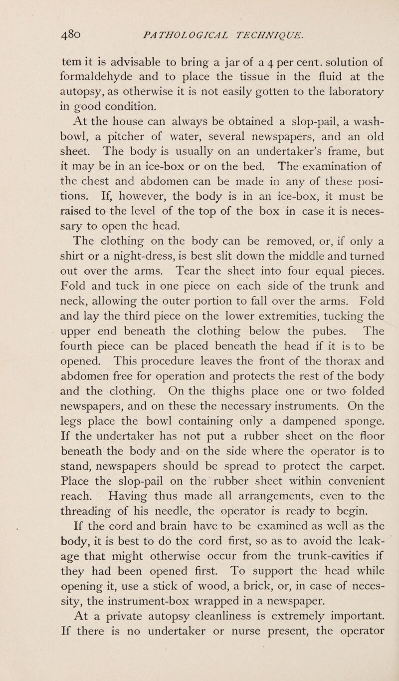 tem it is advisable to bring a jar of a 4 per cent, solution of formaldehyde and to place the tissue in the fluid at the autopsy, as otherwise it is not easily gotten to the laboratory in good condition. At the house can always be obtained a slop-pail, a wash¬ bowl, a pitcher of water, several newspapers, and an old sheet. The body is usually on an undertaker’s frame, but it may be in an ice-box or on the bed. The examination of the chest and abdomen can be made in any of these posi¬ tions. If, however, the body is in an ice-box, it must be raised to the level of the top of the box in case it is neces¬ sary to open the head. The clothing on the body can be removed, or, if only a shirt or a night-dress, is best slit down the middle and turned out over the arms. Tear the sheet into four equal pieces. Fold and tuck in one piece on each side of the trunk and neck, allowing the outer portion to fall over the arms. Fold and lay the third piece on the lower extremities, tucking the upper end beneath the clothing below the pubes. The fourth piece can be placed beneath the head if it is to be opened. This procedure leaves the front of the thorax and abdomen free for operation and protects the rest of the body and the clothing. On the thighs place one or two folded newspapers, and on these the necessary instruments. On the legs place the bowl containing only a dampened sponge. If the undertaker has not put a rubber sheet on the floor beneath the body and on the side where the operator is to stand, newspapers should be spread to protect the carpet. Place the slop-pail on the rubber sheet within convenient reach. Having thus made all arrangements, even to the threading of his needle, the operator is ready to begin. If the cord and brain have to be examined as well as the body, it is best to do the cord first, so as to avoid the leak¬ age that might otherwise occur from the trunk-cavities if they had been opened first. To support the head while opening it, use a stick of wood, a brick, or, in case of neces¬ sity, the instrument-box wrapped in a newspaper. At a private autopsy cleanliness is extremely important. If there is no undertaker or nurse present, the operator
