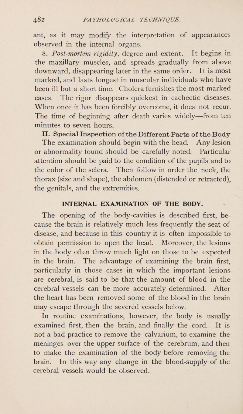ant, as it may modify the interpretation of appearances observed in the internal organs. 8. Post-mortem rigidity, degree and extent. It begins in the maxillary muscles, and spreads gradually from above downward, disappearing later in the same order. It is most marked, and lasts longest in muscular individuals who have been ill but a short time. Cholera furnishes the most marked cases. The rigor disappears quickest in cachectic diseases. When once it has been forcibly overcome, it does not recur. The time of beginning after death varies widely—from ten minutes to seven hours. II. Special Inspection of the Different Parts of the Body The examination should begin with the head. Any lesion or abnormality found should be carefully noted. Particular attention should be paid to the condition of the pupils and to the color of the sclera. Then follow in order the neck, the thorax (size and shape), the abdomen (distended or retracted), the genitals, and the extremities. INTERNAL EXAMINATION OF THE BODY. The opening of the body-cavities is described first, be¬ cause the brain is relatively much less frequently the seat of disease, and because in this country it is often impossible to obtain permission to open the head. Moreover, the lesions in the body often throw much light on those to be expected in the brain. The advantage of examining the brain first, particularly in those cases in which the important lesions are cerebral, is said to be that the amount of blood in the cerebral vessels can be more accurately determined. After the heart has been removed some of the blood in the brain may escape through the severed vessels below. In routine examinations, however, the body is usually examined first, then the brain, and finally the cord. It is not a bad practice to remove the calvarium, to examine the meninges over the upper surface of the cerebrum, and then to make the examination of the body before removing the brain. In this way any change in the blood-supply of the cerebral vessels would be observed.