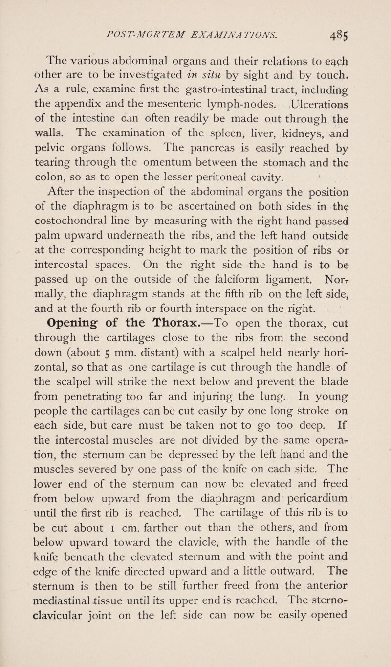 The various abdominal organs and their relations to e^ch other are to be investigated in situ by sight and by touch. As a rule, examine first the gastro-intestinal tract, including the appendix and the mesenteric lymph-nodes. , Ulcerations of the intestine can often readily be made out through the walls. The examination of the spleen, liver, kidneys, and pelvic organs follows. The pancreas is easily reached by tearing through the omentum between the stomach and the colon, so as to open the lesser peritoneal cavity. After the inspection of the abdominal organs the position of the diaphragm is to be ascertained on both sides in the costochondral line by measuring with the right hand passed palm upward underneath the ribs, and the left hand outside at the corresponding height to mark the position of ribs or intercostal spaces. On the right side the hand is to be passed up on the outside of the falciform ligament. Nor- mally, the diaphragm stands at the fifth rib on the left side, and at the fourth rib or fourth interspace on the right. Opening' of the Thorax.—To open the thorax, cut through the cartilages close to the ribs from the second down (about 5 mm. distant) with a scalpel held nearly hori¬ zontal, so that as one cartilage is cut through the handle of the scalpel will strike the next below and prevent the blade from penetrating too far and injuring the lung. In young people the cartilages can be cut easily by one long stroke on each side, but care must be taken not to go too deep. If the intercostal muscles are not divided by the same opera^ tion, the sternum can be depressed by the left hand and the muscles severed by one pass of the knife on each side. The lower end of the sternum can now be elevated and freed from below upward from the diaphragm and pericardium until the first rib is reached. The cartilage of this rib is to be cut about 1 cm. farther out than the others, and from below upward toward the clavicle, with the handle of fhe knife beneath the elevated sternum and with the point and edge of the knife directed upward and a little outward. The sternum is then to be still further freed from the anterior mediastinal .tissue until its upper end is reached. The sterno¬ clavicular joint on the left side can now be easily opened