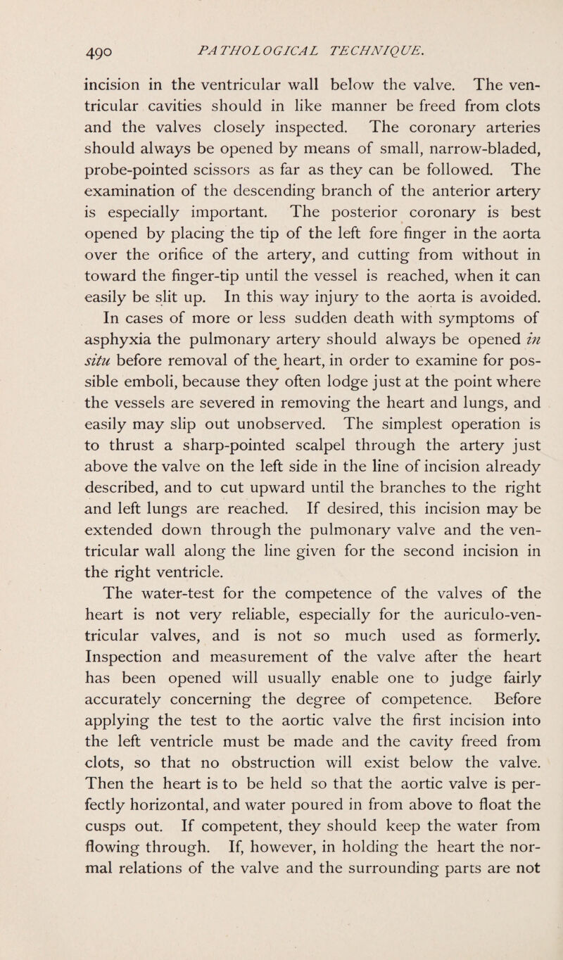 incision in the ventricular wall below the valve. The ven¬ tricular cavities should in like manner be freed from clots and the valves closely inspected. The coronary arteries should always be opened by means of small, narrow-bladed, probe-pointed scissors as far as they can be followed. The examination of the descending branch of the anterior artery is especially important. The posterior coronary is best opened by placing the tip of the left fore finger in the aorta over the orifice of the artery, and cutting from without in toward the finger-tip until the vessel is reached, when it can easily be slit up. In this way injury to the aorta is avoided. In cases of more or less sudden death with symptoms of asphyxia the pulmonary artery should always be opened in situ before removal of the^ heart, in order to examine for pos¬ sible emboli, because they often lodge just at the point where the vessels are severed in removing the heart and lungs, and easily may slip out unobserved. The simplest operation is to thrust a sharp-pointed scalpel through the artery just above the valve on the left side in the line of incision already described, and to cut upward until the branches to the right and left lungs are reached. If desired, this incision may be extended down through the pulmonary valve and the ven¬ tricular wall along the line given for the second incision in the right ventricle. The water-test for the competence of the valves of the heart is not very reliable, especially for the auriculo-ven- tricular valves, and is not so much used as formerly. Inspection and measurement of the valve after the heart has been opened will usually enable one to judge fairly accurately concerning the degree of competence. Before applying the test to the aortic valve the first incision into the left ventricle must be made and the cavity freed from clots, so that no obstruction will exist below the valve. Then the heart is to be held so that the aortic valve is per¬ fectly horizontal, and water poured in from above to float the cusps out. If competent, they should keep the water from flowing through. If, however, in holding the heart the nor¬ mal relations of the valve and the surrounding parts are not