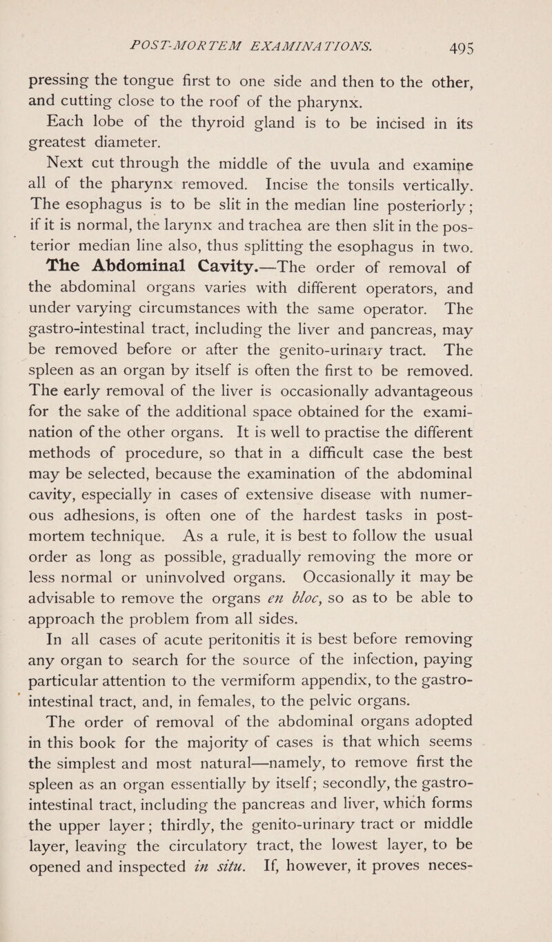 pressing the tongue first to one side and then to the other, and cutting close to the roof of the pharynx. Each lobe of the thyroid gland is to be incised in its greatest diameter. Next cut through the middle of the uvula and examine all of the pharynx removed. Incise the tonsils vertically. The esophagus is to be slit in the median line posteriorly; if it is normal, the larynx and trachea are then slit in the pos¬ terior median line also, thus splitting the esophagus in two. The Abdominal Cavity. —The order of removal of the abdominal organs varies with different operators, and under varying circumstances with the same operator. The gastro-intestinal tract, including the liver and pancreas, may be removed before or after the genito-urinary tract. The spleen as an organ by itself is often the first to be removed. The early removal of the liver is occasionally advantageous for the sake of the additional space obtained for the exami¬ nation of the other organs. It is well to practise the different methods of procedure, so that in a difficult case the best may be selected, because the examination of the abdominal cavity, especially in cases of extensive disease with numer¬ ous adhesions, is often one of the hardest tasks in post¬ mortem technique. As a rule, it is best to follow the usual order as long as possible, gradually removing the more or less normal or uninvolved organs. Occasionally it may be advisable to remove the organs en bloc, so as to be able to approach the problem from all sides. In all cases of acute peritonitis it is best before removing any organ to search for the source of the infection, paying particular attention to the vermiform appendix, to the gastro¬ intestinal tract, and, in females, to the pelvic organs. The order of removal of the abdominal organs adopted in this book for the majority of cases is that which seems the simplest and most natural—namely, to remove first the spleen as an organ essentially by itself; secondly, the gastro¬ intestinal tract, including the pancreas and liver, which forms the upper layer; thirdly, the genito-urinary tract or middle layer, leaving the circulatory tract, the lowest layer, to be opened and inspected in situ. If, however, it proves neces-