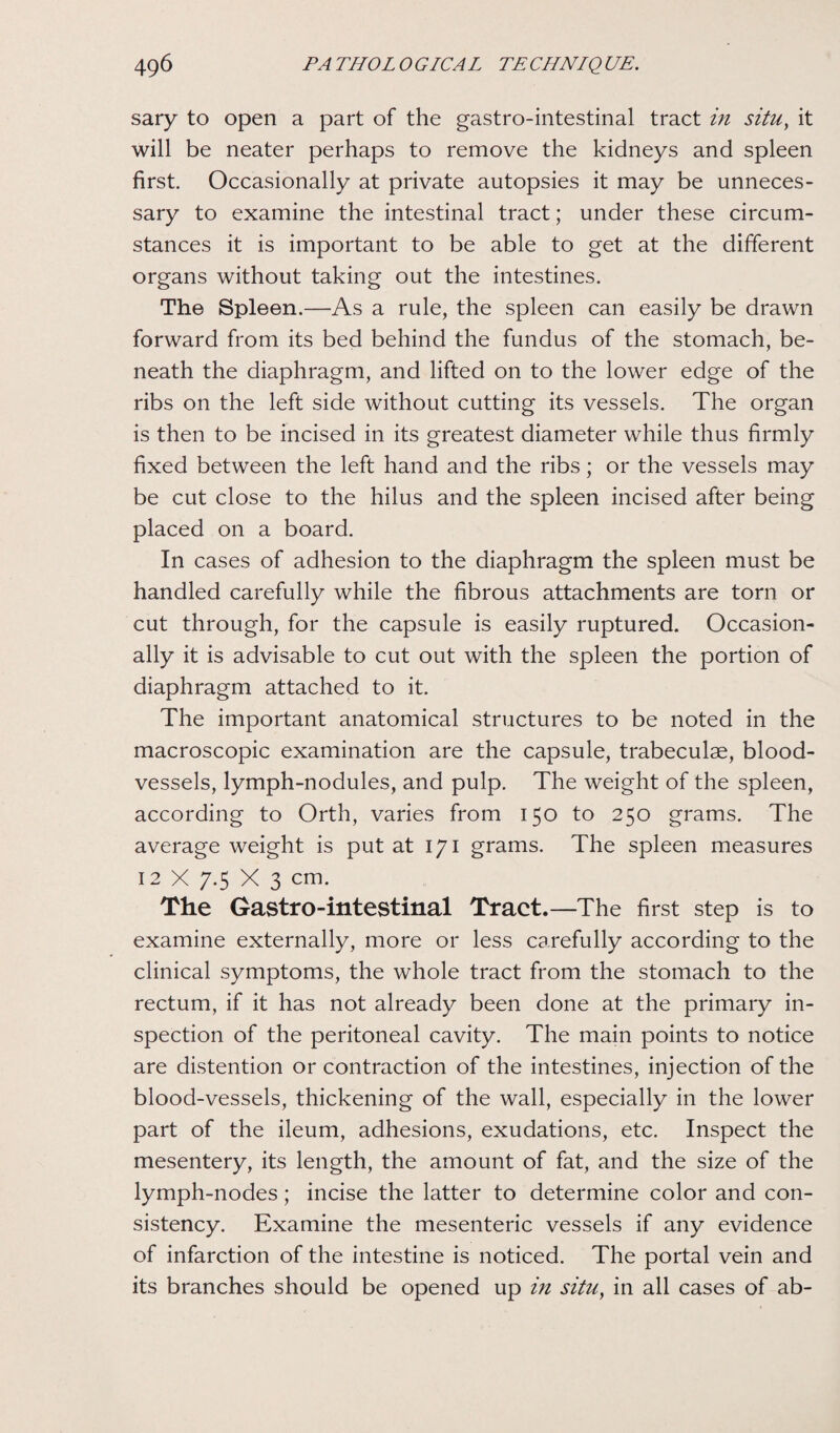 sary to open a part of the gastro-intestinal tract in situ, it will be neater perhaps to remove the kidneys and spleen first. Occasionally at private autopsies it may be unneces¬ sary to examine the intestinal tract; under these circum¬ stances it is important to be able to get at the different organs without taking out the intestines. The Spleen.—As a rule, the spleen can easily be drawn forward from its bed behind the fundus of the stomach, be¬ neath the diaphragm, and lifted on to the lower edge of the ribs on the left side without cutting its vessels. The organ is then to be incised in its greatest diameter while thus firmly fixed between the left hand and the ribs; or the vessels may be cut close to the hilus and the spleen incised after being placed on a board. In cases of adhesion to the diaphragm the spleen must be handled carefully while the fibrous attachments are torn or cut through, for the capsule is easily ruptured. Occasion¬ ally it is advisable to cut out with the spleen the portion of diaphragm attached to it. The important anatomical structures to be noted in the macroscopic examination are the capsule, trabeculae, blood¬ vessels, lymph-nodules, and pulp. The weight of the spleen, according to Orth, varies from 150 to 250 grams. The average weight is put at 171 grams. The spleen measures 12 X 7.5 X 3 cm. The Gastro-intestinal Tract.—The first step is to examine externally, more or less carefully according to the clinical symptoms, the whole tract from the stomach to the rectum, if it has not already been done at the primary in¬ spection of the peritoneal cavity. The main points to notice are distention or contraction of the intestines, injection of the blood-vessels, thickening of the wall, especially in the lower part of the ileum, adhesions, exudations, etc. Inspect the mesentery, its length, the amount of fat, and the size of the lymph-nodes; incise the latter to determine color and con¬ sistency. Examine the mesenteric vessels if any evidence of infarction of the intestine is noticed. The portal vein and its branches should be opened up in situ, in all cases of ab-