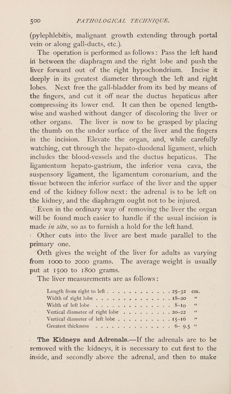 (pylephlebitis, malignant growth extending through portal vein* or along gall-ducts, etc.). The operation is performed as follows : Pass the left hand iri between the diaphragm and the right lobe and push the liver forward out of the right hypochondrium. Incise it deeply in its greatest diameter through the left and right lobes. Next free the gall-bladder from its bed by means of the fingers, and cut it off near the ductus hepaticus after compressing its lower end. It can then be opened length¬ wise and washed without danger of discoloring the liver or other organs. The liver is now to be grasped by placing the thumb on the under surface of the liver and the fingers in the incision. Elevate the organ, and, while carefully watching, cut through the hepato-duodenal ligament, which includes the blood-vessels and the ductus hepaticus. The •ligamentum hepato-gastrium, the inferior vena cava, the Suspensory ligament, the ligamentum coronarium, and the tissue between the inferior surface of the liver and the upper end of the kidney follow next: the adrenal is to be left on the kidney, and the diaphragm ought not to be injured. Even in the ordinary way of removing the liver the organ Will be found much easier to handle if the usual incision is made in situ, so as to furnish a hold for the left hand. '• Other cuts into the liver are best made parallel to the primary one. Orth gives the weight of the liver for adults as varying from 1000 to 2000 grams. The average weight is usually put at 1500 to 1800 grams. The liver measurements are as follows: Length from right to left.25-32 cm. Width of right lobe.18-20 “ Width of left lobe. 8-10 “ Vertical diameter of right lobe.20-22 “ Vertical diameter of left lobe.15-16 “ Greatest thickness.6- 9.5 “ ■ The Kidneys and Adrenals.—If the adrenals are to be removed with the kidneys, it is necessary to cut first to the inside, and secondly above the adrenal, and then to make