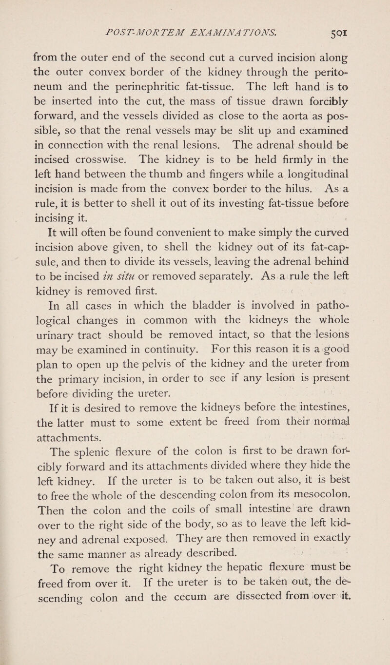 from the outer end of the second cut a curved incision along the outer convex border of the kidney through the perito¬ neum and the perinephritic fat-tissue. The left hand is to be inserted into the cut, the mass of tissue drawn forcibly forward, and the vessels divided as close to the aorta as pos¬ sible, so that the renal vessels may be slit up and examined in connection with the renal lesions. The adrenal should be incised crosswise. The kidney is to be held firmly in the left hand between the thumb and fingers while a longitudinal incision is made from the convex border to the hilus. As a rule, it is better to shell it out of its investing fat-tissue before incising it. It will often be found convenient to make simply the curved incision above given, to shell the kidney out of its fat-cap¬ sule, and then to divide its vessels, leaving the adrenal behind to be incised in situ or removed separately. As a rule the left kidney is removed first. < In all cases in which the bladder is involved in patho¬ logical changes in common with the kidneys the whole urinary tract should be removed intact, so that the lesions may be examined in continuity. For this reason it is a good plan to open up the pelvis of the kidney and the ureter from the primary incision, in order to see if any lesion is present before dividing the ureter. If it is desired to remove the kidneys before the intestines, the latter must to some extent be freed from their normal attachments. The splenic flexure of the colon is first to be drawn for- cibly forward and its attachments divided where they hide the left kidney. If the ureter is to be taken out also, it is best to free the whole of the descending colon from its mesocolon. Then the colon and the coils of small intestine are drawn over to the right side of the body, so as to leave the left kid¬ ney and adrenal exposed. They are then removed in exactly the same manner as already described. To remove the right kidney the hepatic flexure must be freed from over it. If the ureter is to be taken out, the de¬ scending colon and the cecum are dissected from over it.