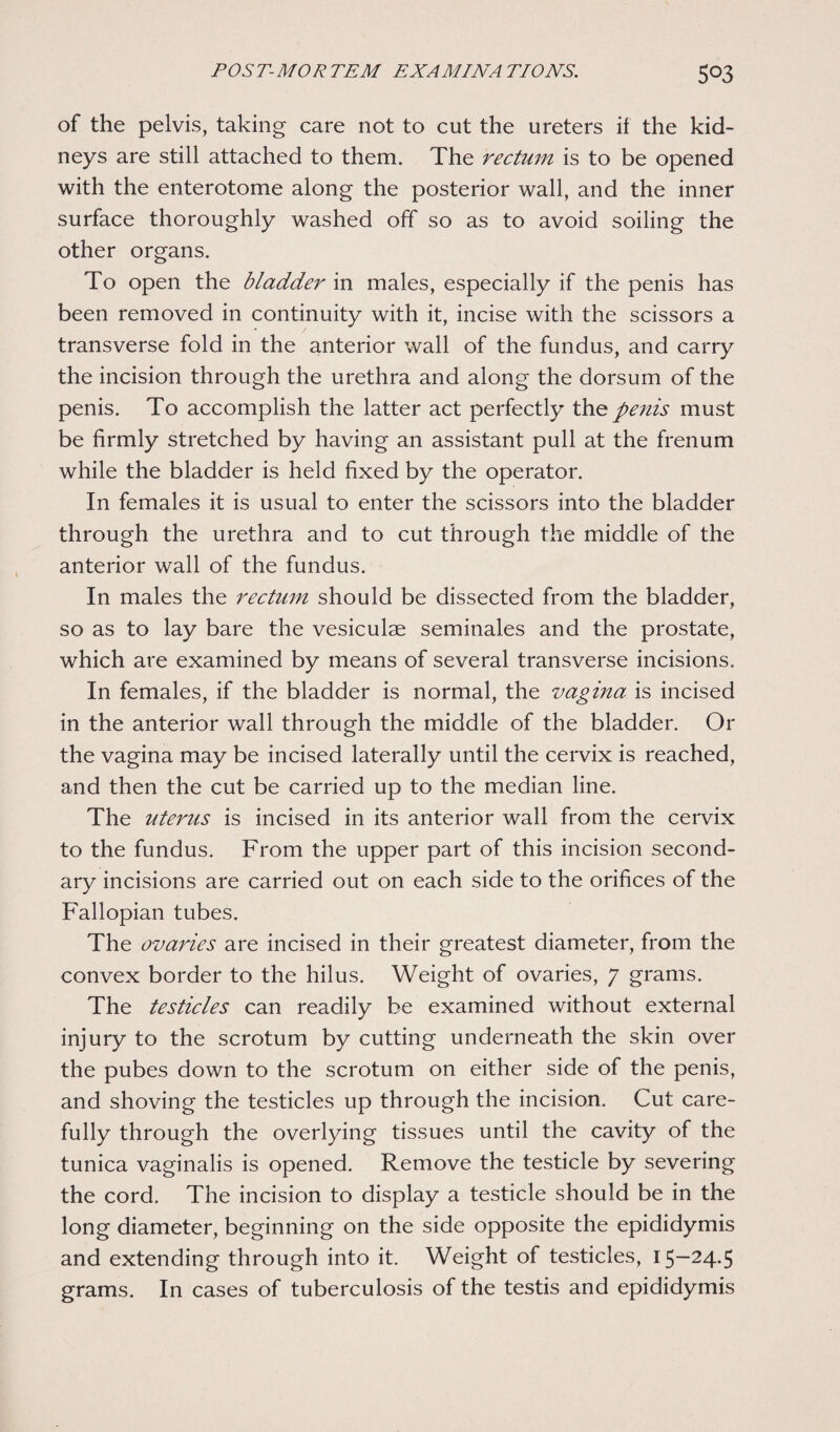 5°3 of the pelvis, taking care not to cut the ureters it the kid¬ neys are still attached to them. The rectum is to be opened with the enterotome along the posterior wall, and the inner surface thoroughly washed off so as to avoid soiling the other organs. To open the bladder in males, especially if the penis has been removed in continuity with it, incise with the scissors a transverse fold in the anterior wall of the fundus, and carry the incision through the urethra and along the dorsum of the penis. To accomplish the latter act perfectly the penis must be firmly stretched by having an assistant pull at the frenum while the bladder is held fixed by the operator. In females it is usual to enter the scissors into the bladder through the urethra and to cut through the middle of the anterior wall of the fundus. In males the rectum should be dissected from the bladder, so as to lay bare the vesiculae seminales and the prostate, which are examined by means of several transverse incisions. In females, if the bladder is normal, the vagina is incised in the anterior wall through the middle of the bladder. Or the vagina may be incised laterally until the cervix is reached, and then the cut be carried up to the median line. The uterus is incised in its anterior wall from the cervix to the fundus. From the upper part of this incision second¬ ary incisions are carried out on each side to the orifices of the Fallopian tubes. The ovaries are incised in their greatest diameter, from the convex border to the hilus. Weight of ovaries, 7 grams. The testicles can readily be examined without external injury to the scrotum by cutting underneath the skin over the pubes down to the scrotum on either side of the penis, and shoving the testicles up through the incision. Cut care¬ fully through the overlying tissues until the cavity of the tunica vaginalis is opened. Remove the testicle by severing the cord. The incision to display a testicle should be in the long diameter, beginning on the side opposite the epididymis and extending through into it. Weight of testicles, 15—24.5 grams. In cases of tuberculosis of the testis and epididymis