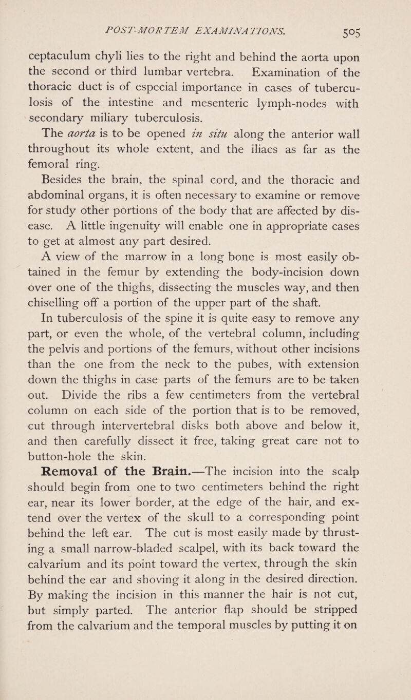 5°5 ceptaculum chyli lies to the right and behind the aorta upon the second or third lumbar vertebra. Examination of the thoracic duct is of especial importance in cases of tubercu¬ losis of the intestine and mesenteric lymph-nodes with secondary miliary tuberculosis. The aorta is to be opened in situ along the anterior wall throughout its whole extent, and the iliacs as far as the femoral ring. Besides the brain, the spinal cord, and the thoracic and abdominal organs, it is often necessary to examine or remove for study other portions of the body that are affected by dis¬ ease. A little ingenuity will enable one in appropriate cases to get at almost any part desired. A view of the marrow in a long bone is most easily ob¬ tained in the femur by extending the body-incision down over one of the thighs, dissecting the muscles way, and then chiselling off a portion of the upper part of the shaft. In tuberculosis of the spine it is quite easy to remove any part, or even the whole, of the vertebral column, including the pelvis and portions of the femurs, without other incisions than the one from the neck to the pubes, with extension down the thighs in case parts of the femurs are to be taken out. Divide the ribs a few centimeters from the vertebral column on each side of the portion that is to be removed, cut through intervertebral disks both above and below it, and then carefully dissect it free, taking great care not to button-hole the skin. Removal of the Brain.—The incision into the scalp should begin from one to two centimeters behind the right ear, near its lower border, at the edge of the hair, and ex¬ tend over the vertex of the skull to a corresponding point behind the left ear. The cut is most easily made by thrust¬ ing a small narrow-bladed scalpel, with its back toward the calvarium and its point toward the vertex, through the skin behind the ear and shoving it along in the desired direction. By making the incision in this manner the hair is not cut, but simply parted. The anterior flap should be stripped from the calvarium and the temporal muscles by putting it on