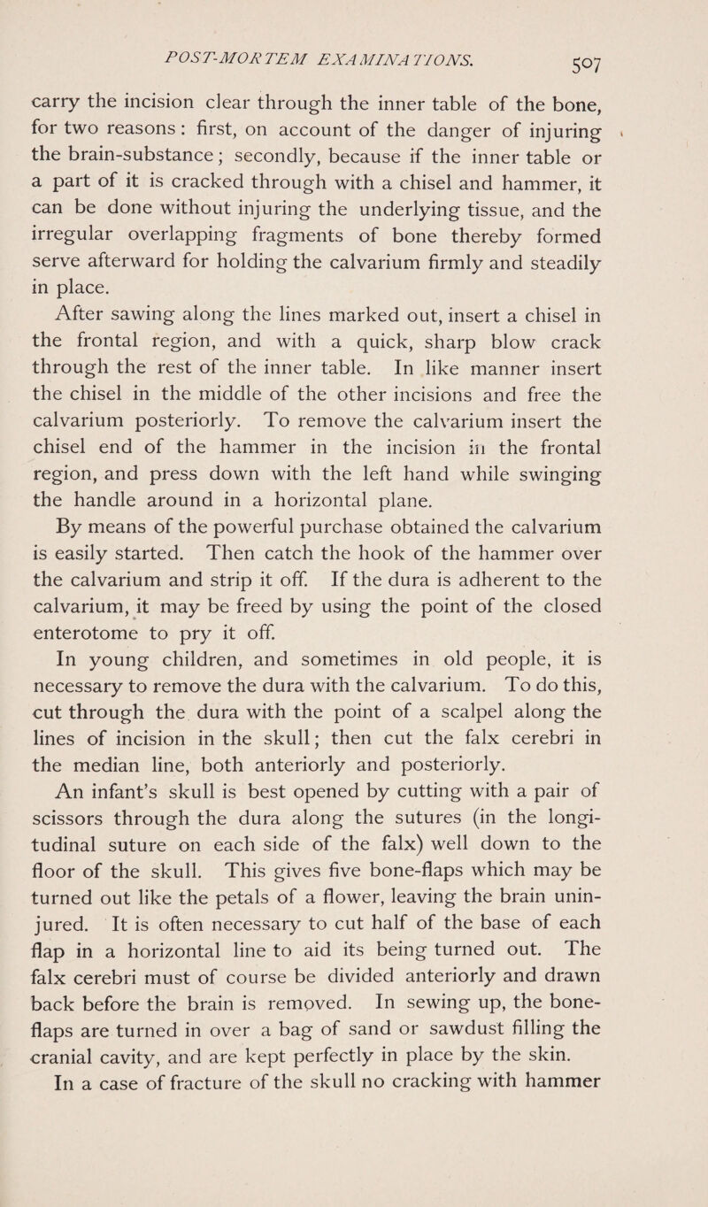 5°7 carry the incision dear through the inner table of the bone, for two reasons: first, on account of the danger of injuring * the brain-substance; secondly, because if the inner table or a part of it is cracked through with a chisel and hammer, it can be done without injuring the underlying tissue, and the irregular overlapping fragments of bone thereby formed serve afterward for holding the calvarium firmly and steadily in place. After sawing along the lines marked out, insert a chisel in the frontal region, and with a quick, sharp blow crack through the rest of the inner table. In like manner insert the chisel in the middle of the other incisions and free the calvarium posteriorly. To remove the calvarium insert the chisel end of the hammer in the incision in the frontal region, and press down with the left hand while swinging the handle around in a horizontal plane. By means of the powerful purchase obtained the calvarium is easily started. Then catch the hook of the hammer over the calvarium and strip it off. If the dura is adherent to the calvarium, it may be freed by using the point of the closed enterotome to pry it off. In young children, and sometimes in old people, it is necessary to remove the dura with the calvarium. To do this, cut through the dura with the point of a scalpel along the lines of incision in the skull; then cut the falx cerebri in the median line, both anteriorly and posteriorly. An infant’s skull is best opened by cutting with a pair of scissors through the dura along the sutures (in the longi¬ tudinal suture on each side of the falx) well down to the floor of the skull. This gives five bone-flaps which may be turned out like the petals of a flower, leaving the brain unin¬ jured. It is often necessary to cut half of the base of each flap in a horizontal line to aid its being turned out. The falx cerebri must of course be divided anteriorly and drawn back before the brain is removed. In sewing up, the bone- flaps are turned in over a bag of sand or sawdust filling the cranial cavity, and are kept perfectly in place by the skin. In a case of fracture of the skull no cracking with hammer