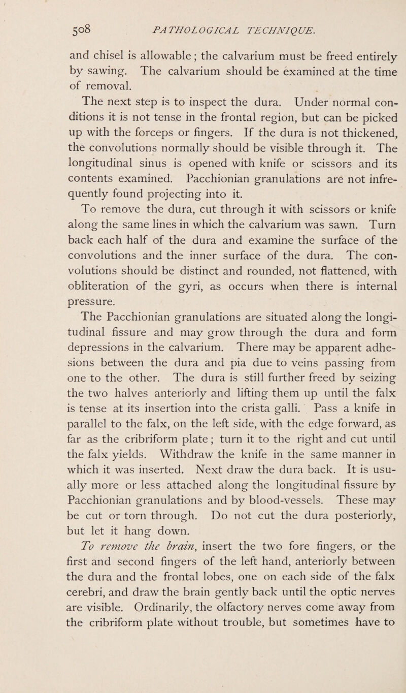 and chisel is allowable; the calvarium must be freed entirely by sawing. The calvarium should be examined at the time of removal. The next step is to inspect the dura. Under normal con¬ ditions it is not tense in the frontal region, but can be picked up with the forceps or fingers. If the dura is not thickened, the convolutions normally should be visible through it. The longitudinal sinus is opened with knife or scissors and its contents examined. Pacchionian granulations are not infre¬ quently found projecting into it. To remove the dura, cut through it with scissors or knife along the same lines in which the calvarium was sawn. Turn back each half of the dura and examine the surface of the convolutions and the inner surface of the dura. The con¬ volutions should be distinct and rounded, not flattened, with obliteration of the gyri, as occurs when there is internal pressure. The Pacchionian granulations are situated along the longi¬ tudinal fissure and may grow through the dura and form depressions in the calvarium. There may be apparent adhe¬ sions between the dura and pia due to veins passing from one to the other. The dura is still further freed by seizing the two halves anteriorly and lifting them up until the falx is tense at its insertion into the crista galli. Pass a knife in parallel to the falx, on the left side, with the edge forward, as far as the cribriform plate; turn it to the right and cut until the falx yields. Withdraw the knife in the same manner in which it was inserted. Next draw the dura back. It is usu¬ ally more or less attached along the longitudinal fissure by Pacchionian granulations and by blood-vessels. These may be cut or torn through. Do not cut the dura posteriorly, but let it hang down. To remove the brain, insert the two fore fingers, or the first and second fingers of the left hand, anteriorly between the dura and the frontal lobes, one on each side of the falx cerebri, and draw the brain gently back until the optic nerves are visible. Ordinarily, the olfactory nerves come away from the cribriform plate without trouble, but sometimes have to