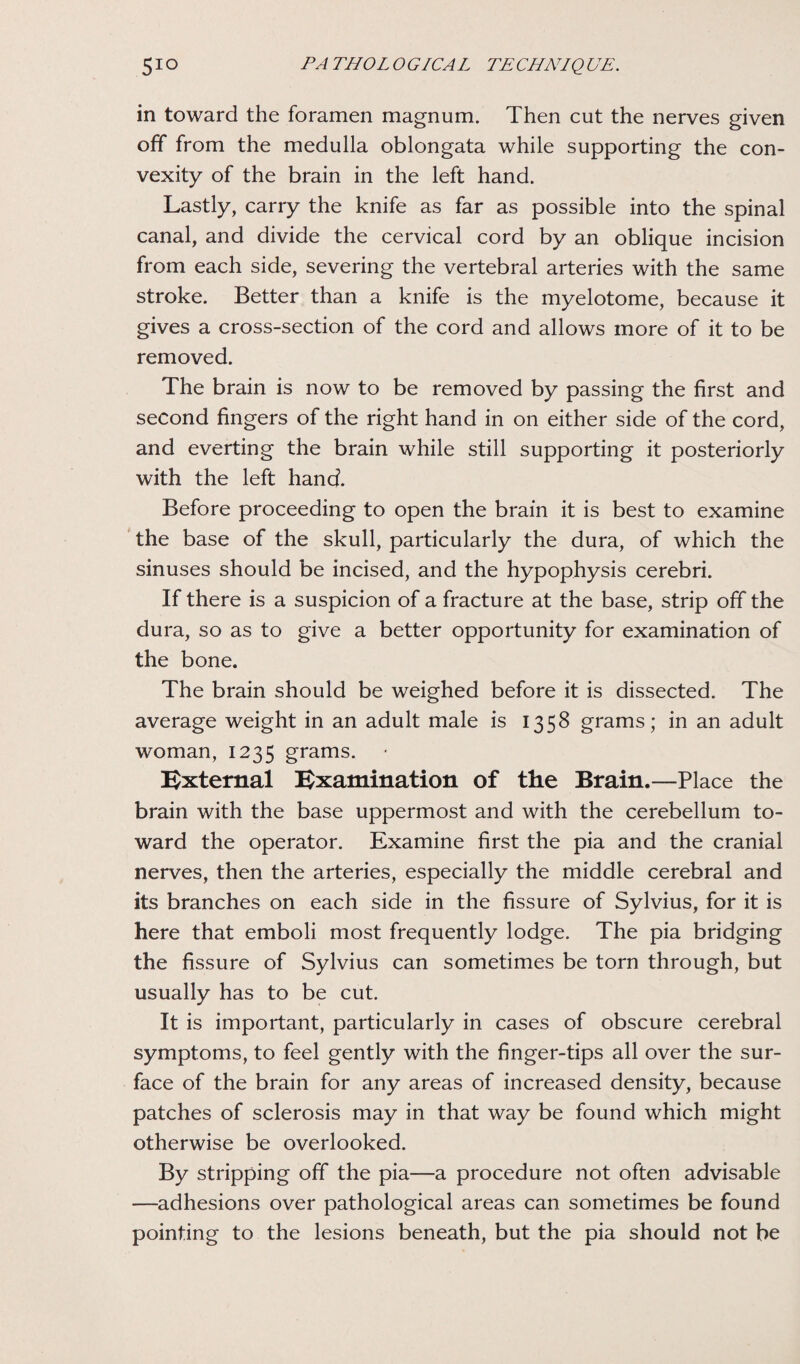 in toward the foramen magnum. Then cut the nerves given off from the medulla oblongata while supporting the con¬ vexity of the brain in the left hand. Lastly, carry the knife as far as possible into the spinal canal, and divide the cervical cord by an oblique incision from each side, severing the vertebral arteries with the same stroke. Better than a knife is the myelotome, because it gives a cross-section of the cord and allows more of it to be removed. The brain is now to be removed by passing the first and second fingers of the right hand in on either side of the cord, and everting the brain while still supporting it posteriorly with the left hand. Before proceeding to open the brain it is best to examine the base of the skull, particularly the dura, of which the sinuses should be incised, and the hypophysis cerebri. If there is a suspicion of a fracture at the base, strip off the dura, so as to give a better opportunity for examination of the bone. The brain should be weighed before it is dissected. The average weight in an adult male is 1358 grams; in an adult woman, 1235 grams. External Examination of the Brain.—Place the brain with the base uppermost and with the cerebellum to¬ ward the operator. Examine first the pia and the cranial nerves, then the arteries, especially the middle cerebral and its branches on each side in the fissure of Sylvius, for it is here that emboli most frequently lodge. The pia bridging the fissure of Sylvius can sometimes be torn through, but usually has to be cut. It is important, particularly in cases of obscure cerebral symptoms, to feel gently with the finger-tips all over the sur¬ face of the brain for any areas of increased density, because patches of sclerosis may in that way be found which might otherwise be overlooked. By stripping off the pia—a procedure not often advisable —adhesions over pathological areas can sometimes be found pointing to the lesions beneath, but the pia should not be