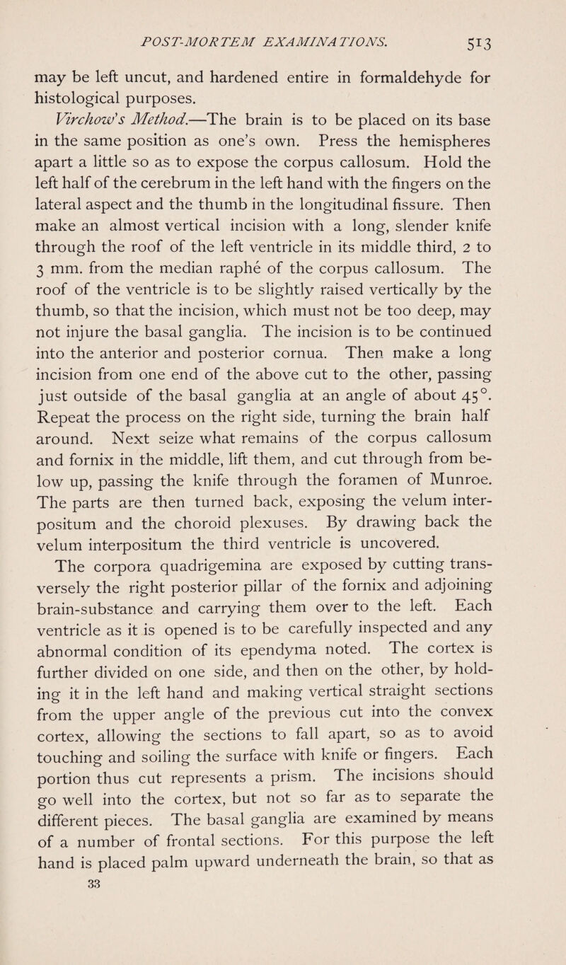 may be left uncut, and hardened entire in formaldehyde for histological purposes. Virchow's Method.—The brain is to be placed on its base in the same position as one’s own. Press the hemispheres apart a little so as to expose the corpus callosum. Hold the left half of the cerebrum in the left hand with the fingers on the lateral aspect and the thumb in the longitudinal fissure. Then make an almost vertical incision with a long, slender knife through the roof of the left ventricle in its middle third, 2 to 3 mm. from the median raphe of the corpus callosum. The roof of the ventricle is to be slightly raised vertically by the thumb, so that the incision, which must not be too deep, may not injure the basal ganglia. The incision is to be continued into the anterior and posterior cornua. Then make a long incision from one end of the above cut to the other, passing just outside of the basal ganglia at an angle of about 45°. Repeat the process on the right side, turning the brain half around. Next seize what remains of the corpus callosum and fornix in the middle, lift them, and cut through from be¬ low up, passing the knife through the foramen of Munroe. The parts are then turned back, exposing the velum inter- positum and the choroid plexuses. By drawing back the velum interpositum the third ventricle is uncovered. The corpora quadrigemina are exposed by cutting trans¬ versely the right posterior pillar of the fornix and adjoining brain-substance and carrying them over to the left. Each ventricle as it is opened is to be carefully inspected and any abnormal condition of its ependyma noted. The cortex is further divided on one side, and then on the other, by hold¬ ing it in the left hand and making vertical straight sections from the upper angle of the previous cut into the convex cortex, allowing the sections to fall apart, so as to avoid touching and soiling the surface with knife or fingers. Each portion thus cut represents a prism. The incisions should go well into the cortex, but not so far as to separate the different pieces. The basal ganglia are examined by means of a number of frontal sections. For this purpose the left hand is placed palm upward underneath the brain, so that as 33