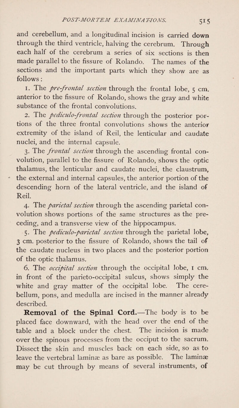 and cerebellum, and a longitudinal incision is carried down through the third ventricle, halving the cerebrum. Through each half of the cerebrum a series of six sections is then made parallel to the fissure of Rolando. The names of the sections and the important parts which they show are as follows: 1. The pre-frontal section through the frontal lobe, 5 cm. anterior to the fissure of Rolando, shows the gray and white substance of the frontal convolutions. 2. The pediculo-frontal section through the posterior por¬ tions of the three frontal convolutions shows the anterior extremity of the island of Reil, the lenticular and caudate nuclei, and the internal capsule. 3. The frontal section through the ascending frontal con¬ volution, parallel to the fissure of Rolando, shows the optic thalamus, the lenticular and caudate nuclei, the claustrum, the external and internal capsules, the anterior portion of the descending horn of the lateral ventricle, and the island of Reil. 4. The parietal section through the ascending parietal con¬ volution shows portions of the same structures as the pre¬ ceding, and a transverse view of the hippocampus. 5. The pediculo-parietal section through the parietal lobe, 3 cm. posterior to the fissure of Rolando, shows the tail of the caudate nucleus in two places and the posterior portion of the optic thalamus. 6. The occipital section through the occipital lobe, 1 cm. in front of the parieto-occipital sulcus, shows simply the white and gray matter of the occipital lobe. The cere¬ bellum, pons, and medulla are incised in the manner already described. Removal of the Spinal Cord.—The body is to be placed face downward, with the head over the end of the table and a block under the chest The incision is made over the spinous processes from the occiput to the sacrum. Dissect the skin and muscles back on each side, so as to leave the vertebral laminae as bare as possible. The laminae may be cut through by means of several instruments, of
